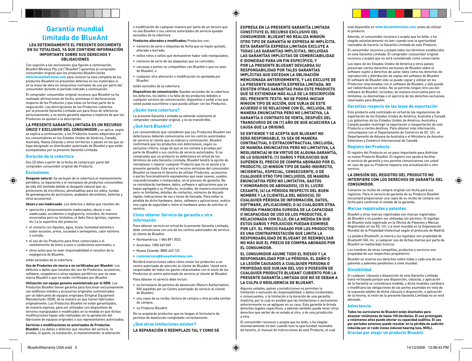 Garantía mundial limitada de BlueAnt LEA DETENIDAMENTE EL PRESENTE DOCUMENTO EN SU TOTALIDAD, YA QUE CONTIENE INFORMACIÓN IMPORTANTE SOBRE SUS DERECHOS Y OBLIGACIONESCon sujeción a las exclusiones que ﬁ guran a continuación, BlueAnt Wireless Pty Ltd (“BlueAnt”) garantiza al comprador consumidor original que los productos BlueAnt (visite www.blueantwireless.com para conocer la lista completa de los productos BlueAnt) no presentan defectos en los materiales ni en la mano de obra en situaciones normales de uso por parte del consumidor durante el período indicado a continuación. El comprador consumidor original reconoce que BlueAnt no ha realizado aﬁ rmaciones de hecho, promesas ni declaraciones respecto de los Productos y que estas no forman parte de la negociación. Las descripciones de los Productos cubiertos por la presente Garantía Limitada son para ﬁ nes de referencia exclusivamente, y no existe garantía expresa o implícita de que los Productos se ajustan a la descripción. LA PRESENTE GARANTÍA LIMITADA ES UN RECURSO ÚNICO Y EXCLUSIVO DEL CONSUMIDOR y se aplica, según se explica a continuación, a los Productos nuevos adquiridos por los consumidores en los Estados Unidos de América, Canadá, Australia, Nueva Zelanda u otros territorios o países en los que se haya designado un distribuidor autorizado de BlueAnt y que estén acompañados por la presente Garantía Limitada. Duración de la coberturaDos (2) años a partir de la fecha de compra por parte del comprador consumidor original del Producto.ExclusionesDesgaste natural: Se excluyen de la cobertura el mantenimiento periódico, la reparación y el reemplazo de productos consumibles de vida útil limitada debido al desgaste natural (por ej.: protectores de micrófonos, almohadillas para los oídos, fundas de gomaespuma de auriculares, acabados decorativos, baterías y otros accesorios). Abuso y uso inadecuado: Los defectos o daños que resulten de:•  operación y almacenamiento inadecuados, abuso o uso inadecuado, accidentes o negligencia, incluidos, de manera enunciativa pero no limitativa, el daño físico (grietas, rayones, etc.) a la superﬁ cie del producto;•  el contacto con líquidos, agua, lluvia, humedad extrema o sudor excesivo, arena, suciedad o semejantes, calor extremo o comida;•  el uso de los Productos para ﬁ nes comerciales o el sometimiento de éstos a usos o condiciones anormales; u•  otros actos que no sean responsabilidad ni resulten de la negligencia de BlueAnt,están excluidos de la cobertura.Uso de Productos sin marca o no certiﬁ cados por BlueAnt: Los defectos o daños que resulten del uso de Productos, accesorios, software, cargadores u otros equipos periféricos que no sean marca BlueAnt o que no estén certiﬁ cados por BlueAnt. Utilización con equipo genuino suministrado por el OEM: Los Productos BlueAnt tienen garantía para funcionar exclusivamente con teléfonos móviles y accesorios originales suministrados por un fabricante de equipos originales (Original Equipment Manufacturer, OEM), de la manera en que fueron fabricados originalmente. Los Productos BlueAnt no están garantizados, de manera expresa, para ser utilizados con dispositivos de terceros manipulados o modiﬁ cados en la medida en que dichas modiﬁ caciones hayan sido realizadas sin la aprobación del fabricante de equipos originales o sus representantes autorizados.Servicios o modiﬁ caciones no autorizados de Productos BlueAnt: Los daños o defectos que resulten del servicio, la prueba, el ajuste, la instalación, el mantenimiento, la alteración o modiﬁ cación de cualquier manera por parte de un tercero que no sea BlueAnt o sus centros autorizados de servicio quedan excluidos de la cobertura. Productos alterados o modiﬁ cados: Productos con: •  números de serie o etiquetas de fecha que se hayan quitado, alterado o borrado;•  sellos rotos o sellos que demuestren haber sido manipulados; •  números de serie de las plaquetas que no coincidan; •  carcasas o partes no compatibles con BlueAnt o que no sean de BlueAnt; o •  cualquier otra alteración o modiﬁ cación no aprobada por BlueAntestán excluidos de la cobertura. Dispositivos de comunicación: Quedan excluidos de la cobertura los defectos, los daños o la falla de los productos debidos a cualquier servicio de comunicación, dispositivo o señal a los que usted pueda suscribirse o que pueda utilizar con los Productos.¿Quién tiene cobertura? La presente Garantía Limitada se extiende solamente al comprador consumidor original, y no es transferible.¿Qué hará BlueAnt? Los consumidores que consideren que sus Productos BlueAnt son defectuosos deberán comunicarse con los centros autorizados de servicio al cliente que se indican a continuación. BlueAnt conﬁ rmará que los productos son defectuosos, según su exclusivo criterio, luego de que se los someta a pruebas por parte de BlueAnt o sus centros de servicio autorizados. Si se comprueba que un producto es defectuoso en virtud de los términos de esta Garantía Limitada, BlueAnt tendrá la opción de reemplazar o reparar cualquier Producto que no se ajuste a la presente garantía. Este será el recurso exclusivo del consumidor. BlueAnt se reserva el derecho de utilizar Productos, accesorios o partes funcionalmente equivalentes que sean nuevos, usados, reacondicionados o restaurados, en el proceso de garantía. No se reinstalarán hardware, datos, software o aplicaciones que se hayan agregado a su Producto, incluidos, de manera enunciativa pero no limitativa, detalles de contactos, números de discado rápido, indicaciones de voz o tonos de llamada. Para evitar la pérdida de dicho hardware, datos, software y aplicaciones, realice una copia de seguridad o retire el hardware antes de solicitar el servicio.Cómo obtener Servicio de garantía u otra información Para obtener servicio en virtud de la presente Garantía Limitada, debe comunicarse con uno de los centros autorizados de servicio al cliente de BlueAnt: •  Norteamérica: 1 866 891 3032•  Australia: 1300 669 049•  Nueva Zelanda: 0800 443 122•  customercareblueantwireless.comRecibirá instrucciones sobre cómo enviar los productos a un centro autorizado de atención al cliente de BlueAnt. Usted será responsable de todos los gastos relacionados con el envío de los Productos al centro autorizado de servicio al cliente de BlueAnt. Para obtener el servicio debe incluir: •  un formulario de permiso de devolución (Return Authorization, RA) expedido por un Centro autorizado de servicio al cliente de BlueAnt; •  una copia de su recibo, factura de compra u otra prueba similar de compra; •  su Producto BlueAnt. No se aceptarán productos que no tengan el formulario de permiso de devolución completado correctamente.¿Qué otras limitaciones existen? LA REPARACIÓN O REEMPLAZO TAL Y COMO SE EXPRESA EN LA PRESENTE GARANTÍA LIMITADA CONSTITUYE EL RECURSO EXCLUSIVO DEL CONSUMIDOR. BLUEANT NO REALIZA NINGÚN OTRO TIPO DE GARANTÍA NI EXPRESA NI IMPLÍCITA. ESTA GARANTÍA EXPRESA LIMITADA EXCLUYE A TODAS LAS GARANTÍAS IMPLÍCITAS, INCLUIDAS LAS GARANTÍAS IMPLÍCITAS DE COMERCIABILIDAD E IDONEIDAD PARA UN FIN ESPECÍFICO, Y POR LA PRESENTE BLUEANT DESCARGA SU RESPONSABILIDAD POR TALES GARANTÍAS IMPLÍCITAS QUE EXCEDAN LA OBLIGACIÓN MENCIONADA ANTERIORMENTE, Y LAS EXCLUYE DE LA PRESENTE GARANTÍA EXPRESA LIMITADA. NO EXISTEN OTRAS GARANTÍAS PARA ESTE PRODUCTO QUE SE EXTIENDAN MÁS ALLÁ DE LA DESCRIPCIÓN DEL PRESENTE TEXTO. NO SE PODRÁ INICIAR NINGÚN TIPO DE ACCIÓN, QUE SURJA DE ESTE ACUERDO O SE RELACIONE CON ÉL, INCLUIDA, DE MANERA ENUNCIATIVA PERO NO LIMITATIVA, LA GARANTÍA O CONTRATO DE VENTA, DESPUÉS DEL TRANSCURSO DE UN 1 AÑO DE QUE ACAECIERA LA CAUSA QUE LA ORIGINÓ.  SE ENTIENDE Y SE ACEPTA QUE BLUEANT NO SERÁ RESPONSABLE, YA SEA DE MANERA CONTRACTUAL O EXTRACONTRACTUAL INCLUIDA, DE MANERA ENUNCIATIVA PERO NO LIMITATIVA, LA NEGLIGENCIA NI EN VIRTUD DE ALGUNA GARANTÍA, DE LO SIGUIENTE: 1 DAÑOS Y PERJUICIOS QUE SUPEREN EL PRECIO DE COMPRA ABONADO POR EL PRODUCTO, 2 NINGÚN TIPO DE DAÑO INDIRECTO, INCIDENTAL, ESPECIAL, CONSECUENTE, O DE CUALQUIER OTRO TIPO INCLUIDOS, DE MANERA ENUNCIATIVA PERO NO LIMITATIVA, GASTOS Y HONORARIOS DE ABOGADOS, 3 EL LUCRO CESANTE; 4 LA PÉRDIDA RESPECTO DEL BUEN NOMBRE Y LA CLIENTELA DEL NEGOCIO, 5 CUALQUIER PÉRDIDA DE INFORMACIÓN, DATOS, SOFTWARE, APLICACIONES; O 6 CUALQUIER OTRA PÉRDIDA FINANCIERA SURGIDA DE LA CAPACIDAD O INCAPACIDAD DE USO DE LOS PRODUCTOS, O RELACIONADA CON ELLO, EN LA MEDIDA EN QUE ESTOS DAÑOS Y PERJUICIOS PUEDAN EXIMIRSE POR LEY. EL PRECIO PAGADO POR LOS PRODUCTOS ES UNA CONTRAPRESTACIÓN QUE LIMITA LA RESPONSABILIDAD DE BLUEANT DE REEMBOLSAR NO MÁS QUE EL PRECIO DE COMPRA ABONADO POR EL CONSUMIDOR.EL CONSUMIDOR ASUME TODO EL RIESGO Y LA RESPONSABILIDAD POR LA PÉRDIDA, EL DAÑO O LA LESIÓN CAUSADOS A CUALQUIER PERSONA O PROPIEDAD QUE SURJAN DEL USO O POSESIÓN DE CUALQUIER PRODUCTO BLUEANT CUBIERTO POR LA PRESENTE GARANTÍA LIMITADA QUE NO SE DEBAN A LA CULPA O NEGLIGENCIA DE BLUEANT. Algunos estados, países y jurisdicciones no permiten la limitación o exclusión de responsabilidad, o daños incidentales o consecuentes, o la limitación a la duración de una garantía implícita, por lo cual es posible que las limitaciones o exclusiones anteriormente no se apliquen en su caso. Esta garantía le brinda derechos legales especíﬁ cos, y además también puede tener otros derechos que varían de un estado al otro, o de una jurisdicción a otra. El consumidor reconoce y acepta que ha leído, o ha elegido voluntariamente no leer cuando tuvo la oportunidad razonable de hacerlo, el manual de instrucciones de este Producto, el cual está disponible en www.blueantwireless.com, antes de utilizar el producto. Además, el consumidor reconoce y acepta que ha leído, o ha elegido voluntariamente no leer cuando tuvo la oportunidad razonable de hacerlo, la Garantía Limitada de este Producto.El consumidor reconoce y acepta todos los términos establecidos en esta Garantía Limitada. El comprador consumidor original reconoce y acepta que no será considerado como comerciante. Las leyes de los Estados Unidos de América y otros países preservan ciertos derechos exclusivos de BlueAnt sobre el software sujeto a derechos de autor, tales como los derechos de reproducción y distribución de copias del software de BlueAnt. El software de BlueAnt sólo se puede copiar y utilizar en los Productos relacionados con el software de BlueAnt, y sólo puede ser redistribuido con éstos. No se permite ningún otro uso del software de BlueAnt, incluidos, de manera enunciativa pero no limitativa, su desmontaje o el ejercicio de los derechos exclusivos reservados para BlueAnt. Garantías respecto de las leyes de exportación  Este producto está controlado en virtud de las regulaciones de exportación de los Estados Unidos de América, Australia y Canadá. Los gobiernos de los Estados Unidos de América, Australia y Canadá pueden restringir la exportación o reexportación de este Producto a ciertos destinos. Para obtener más información, comuníquese con el Departamento de Comercio de EE. UU., el Departamento de Aduana de Australia o el Ministerio de Asuntos Exteriores y Comercio Internacional de Canadá.Registro del Producto El registro del Producto es un paso importante para disfrutar su nuevo Producto BlueAnt. El registro nos ayuda a facilitar el servicio de garantía y nos permite comunicarnos con usted en caso de que su Producto requiera una actualización u otro servicio.LA OMISIÓN DEL REGISTRO DEL PRODUCTO NO INTERFIERE CON LOS DERECHOS DE GARANTÍA DEL CONSUMIDOR.Conserve su recibo de compra original con fecha para sus registros. Para el servicio de garantía de su Producto BlueAnt necesitará proporcionar una copia de su recibo de compra con fecha para conﬁ rmar el estado de la garantía. Marcas registradas y patentes  BlueAnt y otras marcas registradas son marcas registradas de BlueAnt y no pueden ser utilizadas sin permiso. El logotipo de BlueAnt está registrado en la Oﬁ cina de Patentes y Marcas Registradas en los EE. UU. y a nivel mundial en la Organización Mundial de la Propiedad Intelectual según el protocolo de Madrid. La palabra Bluetooth, la marca y los logotipos son propiedad de Bluetooth SIG, Inc. y cualquier uso de dichas marcas por parte de BlueAnt se realiza bajo licencia. Los nombres de otras compañías, productos y servicios son propiedad de sus respectivos propietarios. BlueAnt se reserva sus derechos sobre todas y cada una de sus patentes y patentes pendientes a nivel mundial. Divisibilidad Si cualquier cláusula o disposición de esta Garantía Limitada fuera rechazada porque una disposición, cláusula, o aplicación de la Garantía se considerara inválida, y dicha invalidez cambiara o modiﬁ cara las obligaciones de las partes asumidas en vista de la supuesta validez de dicha cláusula o disposición, o aplicación de la misma, el resto de la presente Garantía Limitada no se verá afectado.Advertencia Todos los auriculares de BlueAnt están diseñados para alcanzar volúmenes de hasta 100 decibeles. El uso prolongado a volúmenes altos puede afectar su capacidad auditiva. El uso por períodos extensos puede resultar en la pérdida de audición inducida por el ruido (noise induced hearing loss, NIHL).Gracias por elegir un producto BlueAnt.BlueAntWarranty-USA.indd   2 14/12/2009   12:06:43 PM