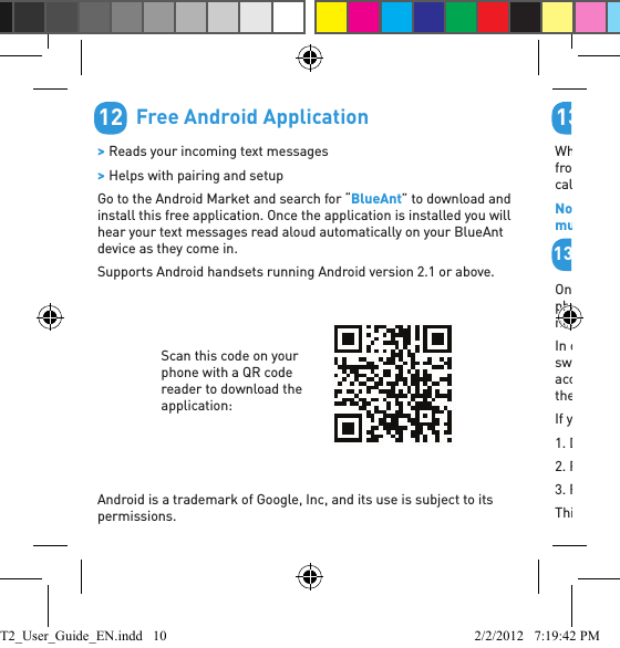         Free Android Application &gt; Reads your incoming text messages &gt; Helps with pairing and setupGo to the Android Market and search for “BlueAnt” to download and install this free application. Once the application is installed you will hear your text messages read aloud automatically on your BlueAnt device as they come in.Supports Android handsets running Android version 2.1 or above.Android is a trademark of Google, Inc, and its use is subject to its permissions.12Scan this code on your phone with a QR code reader to download the application:         Phonebook TroubleshootingWhen you pair your phone the T2 attempts to transfer the contacts from your phonebook so that it can announce the names of incoming callers.Note: If your phone prompts you to allow a connection to the T2, you must select “YES” or “OK”.        Android™On Android devices a message about the phonebook transfer may appear in the notiﬁ cations area at the top of the screen. In order to transfer your contacts you must swipe your ﬁ nger over this message and accept the phonebook transfer request from the T2.If you miss this step you will need to:1. Delete the T2 pairing from your phone.2. Power the phone off and back on.3. Reset your T2 and pair it with your phone again.This is due to the way the Android PBAP request system works.1313aPhonebook Access RequestNotiﬁ cation shown on Android devicesT2_User_Guide_EN.indd   10 2/2/2012   7:19:42 PM
