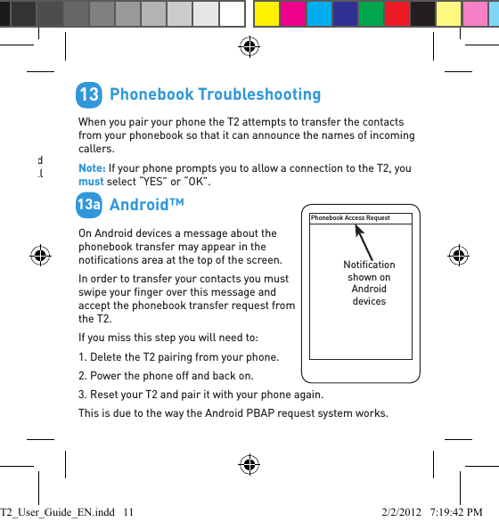         Free Android Application &gt; Reads your incoming text messages &gt; Helps with pairing and setupGo to the Android Market and search for “BlueAnt” to download and install this free application. Once the application is installed you will hear your text messages read aloud automatically on your BlueAnt device as they come in.Supports Android handsets running Android version 2.1 or above.Android is a trademark of Google, Inc, and its use is subject to its permissions.12Scan this code on your phone with a QR code reader to download the application:         Phonebook TroubleshootingWhen you pair your phone the T2 attempts to transfer the contacts from your phonebook so that it can announce the names of incoming callers.Note: If your phone prompts you to allow a connection to the T2, you must select “YES” or “OK”.        Android™On Android devices a message about the phonebook transfer may appear in the notiﬁ cations area at the top of the screen. In order to transfer your contacts you must swipe your ﬁ nger over this message and accept the phonebook transfer request from the T2.If you miss this step you will need to:1. Delete the T2 pairing from your phone.2. Power the phone off and back on.3. Reset your T2 and pair it with your phone again.This is due to the way the Android PBAP request system works.1313aPhonebook Access RequestNotiﬁ cation shown on Android devicesT2_User_Guide_EN.indd   11 2/2/2012   7:19:42 PM