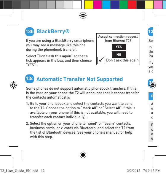         BlackBerry® If you are using a BlackBerry smartphone you may see a message like this one during the phonebook transfer.Select “Don’t ask this again” so that a tick appears in the box, and then choose “YES”.        Automatic Transfer Not SupportedSome phones do not support automatic phonebook transfers. If this is the case on your phone the T2 will announce that it cannot transfer the contacts automatically: 1. Go to your phonebook and select the contacts you want to send to the T2. Choose the option to “Mark All” or “Select All” if this is available on your phone (if this is not available, you will need to transfer each contact individually).2. Select the option on your phone to “send” or “beam” contacts, business cards, or v-cards via Bluetooth, and select the T2 from the list of Bluetooth devices. See your phone’s manual for help with this step.Accept connection request from BlueAnt T2?YESNODon’t ask this again13b13c        Phonebook Transfer Not SupportedSome phones do not support phonebook transfers at all. In order to transfer your phonebook, your phone must support either the Phonebook Access Proﬁ le (PBAP), AT commands, or the Object Push Proﬁ le (OPP). If your phone does not support any of these Bluetooth proﬁ les, then you will not be able to copy your contacts to the T2. When you receive a call, the T2 will read out the caller’s number instead.        Button CommandsFunction Do ThisActivate voice dialing, Siri or Google Voice Actions (if available) on the (primary) connected phone Double click the Command buttonEnd a call, cancel pair mode, cancel voice recognition, or cancel a phonebook transfer/updateClick the Command button13d14T2_User_Guide_EN.indd   12 2/2/2012   7:19:42 PM