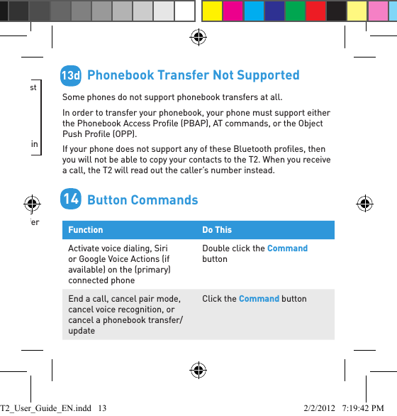         BlackBerry® If you are using a BlackBerry smartphone you may see a message like this one during the phonebook transfer.Select “Don’t ask this again” so that a tick appears in the box, and then choose “YES”.        Automatic Transfer Not SupportedSome phones do not support automatic phonebook transfers. If this is the case on your phone the T2 will announce that it cannot transfer the contacts automatically: 1. Go to your phonebook and select the contacts you want to send to the T2. Choose the option to “Mark All” or “Select All” if this is available on your phone (if this is not available, you will need to transfer each contact individually).2. Select the option on your phone to “send” or “beam” contacts, business cards, or v-cards via Bluetooth, and select the T2 from the list of Bluetooth devices. See your phone’s manual for help with this step.Accept connection request from BlueAnt T2?YESNODon’t ask this again13b13c        Phonebook Transfer Not SupportedSome phones do not support phonebook transfers at all. In order to transfer your phonebook, your phone must support either the Phonebook Access Proﬁ le (PBAP), AT commands, or the Object Push Proﬁ le (OPP). If your phone does not support any of these Bluetooth proﬁ les, then you will not be able to copy your contacts to the T2. When you receive a call, the T2 will read out the caller’s number instead.        Button CommandsFunction Do ThisActivate voice dialing, Siri or Google Voice Actions (if available) on the (primary) connected phone Double click the Command buttonEnd a call, cancel pair mode, cancel voice recognition, or cancel a phonebook transfer/updateClick the Command button13d14T2_User_Guide_EN.indd   13 2/2/2012   7:19:42 PM