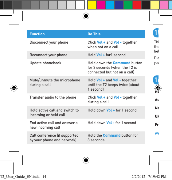 Function Do ThisDisconnect your phone Click Vol + and Vol - together when not on a callReconnect your phone Hold Vol + for1 secondUpdate phonebook Hold down the Command button for 3 seconds (when the T2 is connected but not on a call)Mute/unmute the microphone during a callHold Vol + and Vol - together until the T2 beeps twice (about 1 second)Transfer audio to the phone Click Vol + and Vol - together during a callHold active call and switch to incoming or held callHold down Vol + for 1 secondEnd active call and answer a new incoming callHold down Vol - for 1 secondCall conference (if supported by your phone and network)Hold the Command button for 3 seconds        Help and SupportThis guide is just to get you started. If you are having trouble getting the T2 to work, please visit www.blueantwireless.com for online help, support, and troubleshooting tips.Please contact us before returning the T2 to a store and we will help you through any difﬁ culty you may have.        Contact UsNorth America: 1 855 9 258 3268Australia: 1300 669 049New Zealand: 0800 443 122UK: 0800 285 1272France: 0800 913 467Spain: 900 838 030Hong Kong: 800 905 394Singapore: 800 130 1940Thailand: 001 800 13 203 2852India: 000 800 100 4103www.blueantwireless.com/support1516T2_User_Guide_EN.indd   14 2/2/2012   7:19:42 PM