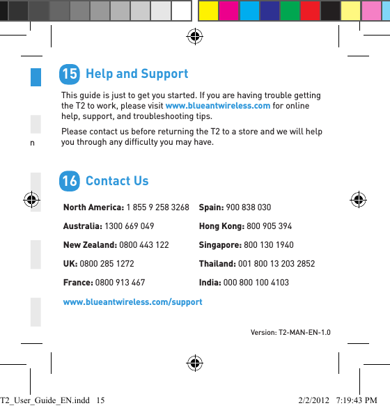 Version: T2-MAN-EN-1.0Function Do ThisDisconnect your phone Click Vol + and Vol - together when not on a callReconnect your phone Hold Vol + for1 secondUpdate phonebook Hold down the Command button for 3 seconds (when the T2 is connected but not on a call)Mute/unmute the microphone during a callHold Vol + and Vol - together until the T2 beeps twice (about 1 second)Transfer audio to the phone Click Vol + and Vol - together during a callHold active call and switch to incoming or held callHold down Vol + for 1 secondEnd active call and answer a new incoming callHold down Vol - for 1 secondCall conference (if supported by your phone and network)Hold the Command button for 3 seconds        Help and SupportThis guide is just to get you started. If you are having trouble getting the T2 to work, please visit www.blueantwireless.com for online help, support, and troubleshooting tips.Please contact us before returning the T2 to a store and we will help you through any difﬁ culty you may have.        Contact UsNorth America: 1 855 9 258 3268Australia: 1300 669 049New Zealand: 0800 443 122UK: 0800 285 1272France: 0800 913 467Spain: 900 838 030Hong Kong: 800 905 394Singapore: 800 130 1940Thailand: 001 800 13 203 2852India: 000 800 100 4103www.blueantwireless.com/support1516T2_User_Guide_EN.indd   15 2/2/2012   7:19:43 PM