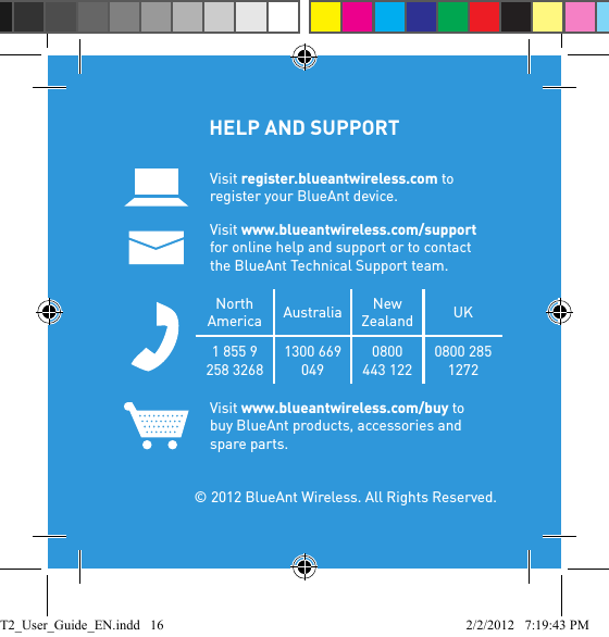 HELP AND SUPPORT Visit register.blueantwireless.com to register your BlueAnt device.Visit www.blueantwireless.com/support for online help and support or to contact the BlueAnt Technical Support team.North America Australia New Zealand UK1 855 9 258 32681300 669 0490800 443 1220800 285 1272Visit www.blueantwireless.com/buy to buy BlueAnt products, accessories and spare parts.  © 2012 BlueAnt Wireless. All Rights Reserved.T2_User_Guide_EN.indd   16 2/2/2012   7:19:43 PM