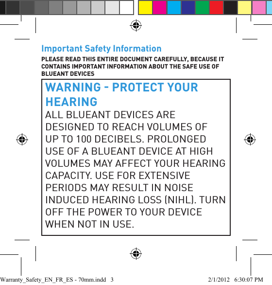 Important Safety InformationPLEASE READ THIS ENTIRE DOCUMENT CAREFULLY, BECAUSE IT CONTAINS IMPORTANT INFORMATION ABOUT THE SAFE USE OF BLUEANT DEVICESWARNING  PROTECT YOUR HEARINGALL BLUEANT DEVICES ARE DESIGNED TO REACH VOLUMES OF UP TO 100 DECIBELS. PROLONGED USE OF A BLUEANT DEVICE AT HIGH VOLUMES MAY AFFECT YOUR HEARING CAPACITY. USE FOR EXTENSIVE PERIODS MAY RESULT IN NOISE INDUCED HEARING LOSS NIHL. TURN OFF THE POWER TO YOUR DEVICE WHEN NOT IN USE.Warranty_Safety_EN_FR_ES - 70mm.indd   3 2/1/2012   6:30:07 PM