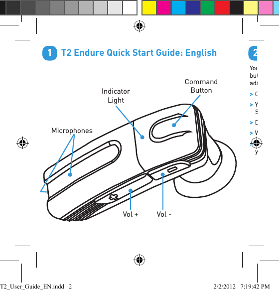         T2 Endure Quick Start Guide: English1Indicator LightVol - Vol + Command ButtonMicrophones        Charge Your HeadsetYour headset has been given an initial partial charge to get started, but for best results charge it using the supplied USB cable and adaptor until the indicator light turns white. &gt;Charge the T2 whenever it announces that the battery is  Very Low. &gt;Your headset features Rapid Charge technology. It will charge to 50% capacity in just 30 minutes. A full charge takes about 2 hours. &gt;During charging, the indicator light ﬂ ashes red. &gt;When the light goes white, the charge is complete. &gt;The T2 features an iPhone headset battery meter so you can check your battery status at a glance.2USB Connector(lift cover to access)Power SwitchT2_User_Guide_EN.indd   2 2/2/2012   7:19:42 PM