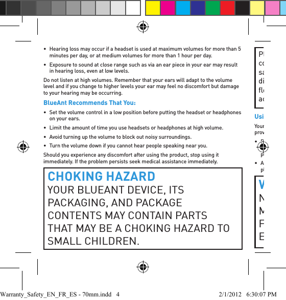 •  Hearing loss may occur if a headset is used at maximum volumes for more than 5 minutes per day, or at medium volumes for more than 1 hour per day.•  Exposure to sound at close range such as via an ear piece in your ear may result in hearing loss, even at low levels.Do not listen at high volumes. Remember that your ears will adapt to the volume level and if you change to higher levels your ear may feel no discomfort but damage to your hearing may be occurring.BlueAnt Recommends That You:•  Set the volume control in a low position before putting the headset or headphones on your ears.•  Limit the amount of time you use headsets or headphones at high volume.•  Avoid turning up the volume to block out noisy surroundings.•  Turn the volume down if you cannot hear people speaking near you.Should you experience any discomfort after using the product, stop using it immediately. If the problem persists seek medical assistance immediately.CHOKING HAZARDYOUR BLUEANT DEVICE, ITS PACKAGING, AND PACKAGE CONTENTS MAY CONTAIN PARTS THAT MAY BE A CHOKING HAZARD TO SMALL CHILDREN. Please ensure that the device and any associated components such as ear gels or chargers are stored safely and that any packaging or unwanted contents are disposed of thoughtfully. Do not place the product on the ﬂ oor or leave it in a place where young children could access it, or someone could trip over it.Using Ear GelsYour BlueAnt headset will come with ear gels or foam tips that are designed to provide a secure ﬁ t in your ear while providing high quality audio.• Ear gels and tips are designed to sit comfortably in your ear and should not be forced into your ear at any time. If you have trouble ﬁ tting the ear gel or foam please refer to the owner’s manual for correct insertion and usage information.• Always make sure that the ear gel or foam is ﬁ tted securely to your device before placing it in your ear.WARNINGNOTE THAT NONCOMPLIANCE, MISUSE OR FORCING THE EAR GEL OR FOAM MAY CAUSE DAMAGE TO YOUR EAR CANAL OR EARDRUM, OR MAYWarranty_Safety_EN_FR_ES - 70mm.indd   4 2/1/2012   6:30:07 PM