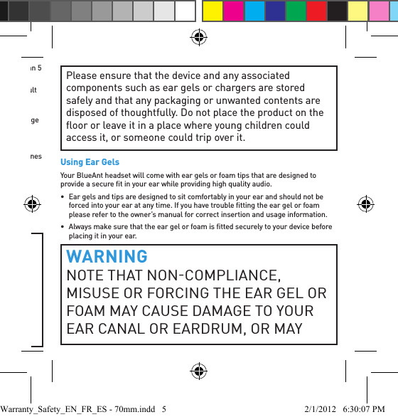 •  Hearing loss may occur if a headset is used at maximum volumes for more than 5 minutes per day, or at medium volumes for more than 1 hour per day.•  Exposure to sound at close range such as via an ear piece in your ear may result in hearing loss, even at low levels.Do not listen at high volumes. Remember that your ears will adapt to the volume level and if you change to higher levels your ear may feel no discomfort but damage to your hearing may be occurring.BlueAnt Recommends That You:•  Set the volume control in a low position before putting the headset or headphones on your ears.•  Limit the amount of time you use headsets or headphones at high volume.•  Avoid turning up the volume to block out noisy surroundings.•  Turn the volume down if you cannot hear people speaking near you.Should you experience any discomfort after using the product, stop using it immediately. If the problem persists seek medical assistance immediately.CHOKING HAZARDYOUR BLUEANT DEVICE, ITS PACKAGING, AND PACKAGE CONTENTS MAY CONTAIN PARTS THAT MAY BE A CHOKING HAZARD TO SMALL CHILDREN. Please ensure that the device and any associated components such as ear gels or chargers are stored safely and that any packaging or unwanted contents are disposed of thoughtfully. Do not place the product on the ﬂ oor or leave it in a place where young children could access it, or someone could trip over it.Using Ear GelsYour BlueAnt headset will come with ear gels or foam tips that are designed to provide a secure ﬁ t in your ear while providing high quality audio.•  Ear gels and tips are designed to sit comfortably in your ear and should not be forced into your ear at any time. If you have trouble ﬁ tting the ear gel or foam please refer to the owner’s manual for correct insertion and usage information.•  Always make sure that the ear gel or foam is ﬁ tted securely to your device before placing it in your ear.WARNINGNOTE THAT NONCOMPLIANCE, MISUSE OR FORCING THE EAR GEL OR FOAM MAY CAUSE DAMAGE TO YOUR EAR CANAL OR EARDRUM, OR MAYWarranty_Safety_EN_FR_ES - 70mm.indd   5 2/1/2012   6:30:07 PM