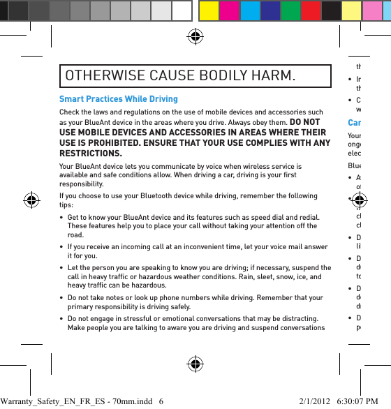 OTHERWISE CAUSE BODILY HARM.Smart Practices While DrivingCheck the laws and regulations on the use of mobile devices and accessories such as your BlueAnt device in the areas where you drive. Always obey them. DO NOT USE MOBILE DEVICES AND ACCESSORIES IN AREAS WHERE THEIR USE IS PROHIBITED. ENSURE THAT YOUR USE COMPLIES WITH ANY RESTRICTIONS.Your BlueAnt device lets you communicate by voice when wireless service is available and safe conditions allow. When driving a car, driving is your ﬁ rst responsibility.If you choose to use your Bluetooth device while driving, remember the following tips:•  Get to know your BlueAnt device and its features such as speed dial and redial. These features help you to place your call without taking your attention off the road.•  If you receive an incoming call at an inconvenient time, let your voice mail answer it for you.•  Let the person you are speaking to know you are driving; if necessary, suspend the call in heavy trafﬁ c or hazardous weather conditions. Rain, sleet, snow, ice, and heavy trafﬁ c can be hazardous.•  Do not take notes or look up phone numbers while driving. Remember that your primary responsibility is driving safely.•  Do not engage in stressful or emotional conversations that may be distracting. Make people you are talking to aware you are driving and suspend conversations that can divert your attention away from the road.• In the case of ﬁ re, trafﬁ c accidents, medical or other serious emergencies, dial the local emergency number.• Call roadside assistance or a special non-emergency wireless assistance number when necessary.Care and HandlingYour BlueAnt Bluetooth device is a precision engineered instrument. To ensure its ongoing performance, you should look after it as you would any quality consumer electronic product, and use it in accordance with the instructions.BlueAnt recommends that you take the following precautions.• Avoid leaving your device in direct sunlight, such as on the dashboard or console of a car or truck. Do not leave your device unattended in your vehicle.• Do not leave your device, or use your device, in any area where the temperature may exceed 60 degrees Centigrade (140 degrees Fahrenheit), such as inside a closed car on a hot day. Remember that on a hot day the temperature inside a closed car may be signiﬁ cantly higher than the outside air temperature.• Do not leave your device, or use your device, in any area where the temperature is likely to drop below 0 degrees Centigrade (32 degrees Fahrenheit).• Do not leave your device, or use your device, in any area exposed to humidity, dust, soot, other foreign objects, smoke, or steam as this may cause your device to malfunction.• Do not use any household or industrial grade detergents or cleaners to clean your device. If your device becomes dirty or smeared, in most instances a wipe with a dry or slightly damp cloth should be sufﬁ cient to clean it.• Do not leave your Bluetooth device plugged into a wall or car charger for long periods after it is fully charged. BlueAnt does not recommend long periods of Warranty_Safety_EN_FR_ES - 70mm.indd   6 2/1/2012   6:30:07 PM