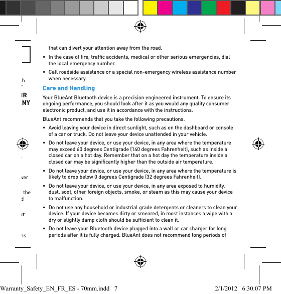 OTHERWISE CAUSE BODILY HARM.Smart Practices While DrivingCheck the laws and regulations on the use of mobile devices and accessories such as your BlueAnt device in the areas where you drive. Always obey them. DO NOT USE MOBILE DEVICES AND ACCESSORIES IN AREAS WHERE THEIR USE IS PROHIBITED. ENSURE THAT YOUR USE COMPLIES WITH ANY RESTRICTIONS.Your BlueAnt device lets you communicate by voice when wireless service is available and safe conditions allow. When driving a car, driving is your ﬁ rst responsibility.If you choose to use your Bluetooth device while driving, remember the following tips:•  Get to know your BlueAnt device and its features such as speed dial and redial. These features help you to place your call without taking your attention off the road.•  If you receive an incoming call at an inconvenient time, let your voice mail answer it for you.•  Let the person you are speaking to know you are driving; if necessary, suspend the call in heavy trafﬁ c or hazardous weather conditions. Rain, sleet, snow, ice, and heavy trafﬁ c can be hazardous.•  Do not take notes or look up phone numbers while driving. Remember that your primary responsibility is driving safely.•  Do not engage in stressful or emotional conversations that may be distracting. Make people you are talking to aware you are driving and suspend conversations that can divert your attention away from the road.•  In the case of ﬁ re, trafﬁ c accidents, medical or other serious emergencies, dial the local emergency number.•  Call roadside assistance or a special non-emergency wireless assistance number when necessary.Care and HandlingYour BlueAnt Bluetooth device is a precision engineered instrument. To ensure its ongoing performance, you should look after it as you would any quality consumer electronic product, and use it in accordance with the instructions.BlueAnt recommends that you take the following precautions.•  Avoid leaving your device in direct sunlight, such as on the dashboard or console of a car or truck. Do not leave your device unattended in your vehicle.•  Do not leave your device, or use your device, in any area where the temperature may exceed 60 degrees Centigrade (140 degrees Fahrenheit), such as inside a closed car on a hot day. Remember that on a hot day the temperature inside a closed car may be signiﬁ cantly higher than the outside air temperature.•  Do not leave your device, or use your device, in any area where the temperature is likely to drop below 0 degrees Centigrade (32 degrees Fahrenheit).•  Do not leave your device, or use your device, in any area exposed to humidity, dust, soot, other foreign objects, smoke, or steam as this may cause your device to malfunction.•  Do not use any household or industrial grade detergents or cleaners to clean your device. If your device becomes dirty or smeared, in most instances a wipe with a dry or slightly damp cloth should be sufﬁ cient to clean it.•  Do not leave your Bluetooth device plugged into a wall or car charger for long periods after it is fully charged. BlueAnt does not recommend long periods of Warranty_Safety_EN_FR_ES - 70mm.indd   7 2/1/2012   6:30:07 PM