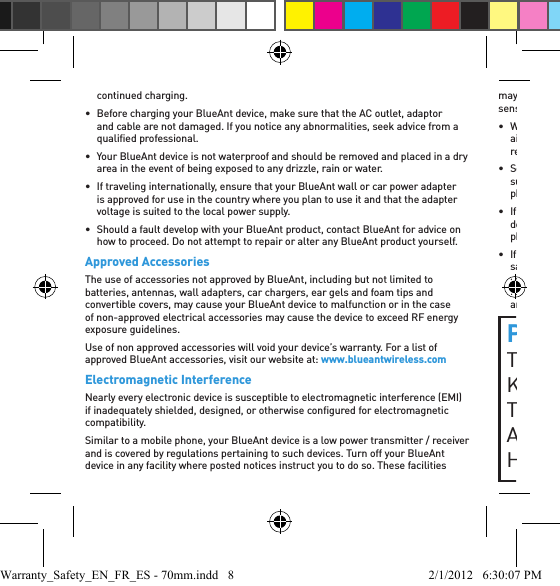 continued charging.•  Before charging your BlueAnt device, make sure that the AC outlet, adaptor and cable are not damaged. If you notice any abnormalities, seek advice from a qualiﬁ ed professional.•  Your BlueAnt device is not waterproof and should be removed and placed in a dry area in the event of being exposed to any drizzle, rain or water.•  If traveling internationally, ensure that your BlueAnt wall or car power adapter is approved for use in the country where you plan to use it and that the adapter voltage is suited to the local power supply.•  Should a fault develop with your BlueAnt product, contact BlueAnt for advice on how to proceed. Do not attempt to repair or alter any BlueAnt product yourself.Approved AccessoriesThe use of accessories not approved by BlueAnt, including but not limited to batteries, antennas, wall adapters, car chargers, ear gels and foam tips and convertible covers, may cause your BlueAnt device to malfunction or in the case of non-approved electrical accessories may cause the device to exceed RF energy exposure guidelines. Use of non approved accessories will void your device’s warranty. For a list of approved BlueAnt accessories, visit our website at: www.blueantwireless.comElectromagnetic InterferenceNearly every electronic device is susceptible to electromagnetic interference (EMI) if inadequately shielded, designed, or otherwise conﬁ gured for electromagnetic compatibility.Similar to a mobile phone, your BlueAnt device is a low power transmitter / receiver and is covered by regulations pertaining to such devices. Turn off your BlueAnt device in any facility where posted notices instruct you to do so. These facilities may include hospitals or health care facilities that may be using equipment that is sensitive to external RF energy.• When instructed to do so, turn off your BlueAnt device when on board an aircraft. Any use of a mobile device must be in accordance with applicable laws, regulations and airline crew instructions.• Some Bluetooth devices may interfere with some hearing aids. In the event of such interference, you may want to consult your hearing aid manufacturer or physician to discuss alternatives. • If you use any other personal medical device, consult the manufacturer of your device to determine if it is adequately shielded from RF energy. Your doctor or physician may be able to assist you in obtaining this information. • If you are in doubt about whether your BlueAnt device or mobile phone can be safely turned on or used, please consult an authorized person in the location you want to use your BlueAnt device. If no authorized person is available or you remain uncertain, BlueAnt recommends that you turn off your Bluetooth device and any mobile phones unless they are required in an emergency situation.PROPOSITION 65 WARNINGTHIS PRODUCT CONTAINS CHEMICALS KNOWN TO THE STATE OF CALIFORNIA TO CAUSE CANCER, BIRTH DEFECTS, AND/OR OTHER REPRODUCTIVE HARM.Warranty_Safety_EN_FR_ES - 70mm.indd   8 2/1/2012   6:30:07 PM