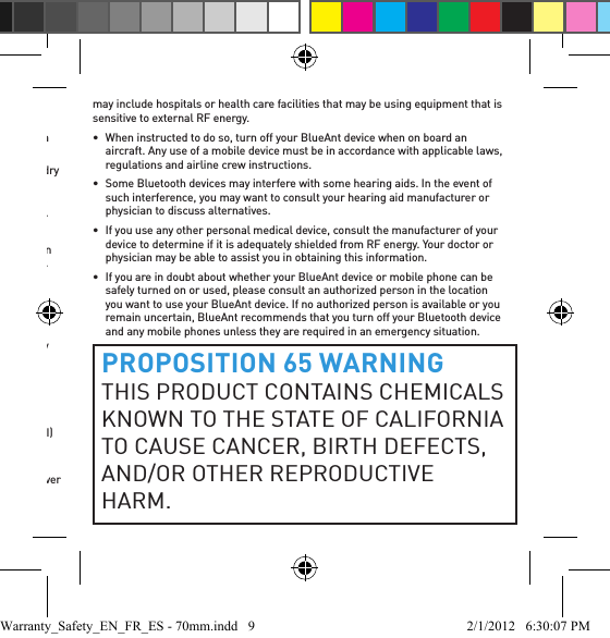 continued charging.•  Before charging your BlueAnt device, make sure that the AC outlet, adaptor and cable are not damaged. If you notice any abnormalities, seek advice from a qualiﬁ ed professional.•  Your BlueAnt device is not waterproof and should be removed and placed in a dry area in the event of being exposed to any drizzle, rain or water.•  If traveling internationally, ensure that your BlueAnt wall or car power adapter is approved for use in the country where you plan to use it and that the adapter voltage is suited to the local power supply.•  Should a fault develop with your BlueAnt product, contact BlueAnt for advice on how to proceed. Do not attempt to repair or alter any BlueAnt product yourself.Approved AccessoriesThe use of accessories not approved by BlueAnt, including but not limited to batteries, antennas, wall adapters, car chargers, ear gels and foam tips and convertible covers, may cause your BlueAnt device to malfunction or in the case of non-approved electrical accessories may cause the device to exceed RF energy exposure guidelines. Use of non approved accessories will void your device’s warranty. For a list of approved BlueAnt accessories, visit our website at: www.blueantwireless.comElectromagnetic InterferenceNearly every electronic device is susceptible to electromagnetic interference (EMI) if inadequately shielded, designed, or otherwise conﬁ gured for electromagnetic compatibility.Similar to a mobile phone, your BlueAnt device is a low power transmitter / receiver and is covered by regulations pertaining to such devices. Turn off your BlueAnt device in any facility where posted notices instruct you to do so. These facilities may include hospitals or health care facilities that may be using equipment that is sensitive to external RF energy.•  When instructed to do so, turn off your BlueAnt device when on board an aircraft. Any use of a mobile device must be in accordance with applicable laws, regulations and airline crew instructions.•  Some Bluetooth devices may interfere with some hearing aids. In the event of such interference, you may want to consult your hearing aid manufacturer or physician to discuss alternatives. •  If you use any other personal medical device, consult the manufacturer of your device to determine if it is adequately shielded from RF energy. Your doctor or physician may be able to assist you in obtaining this information. •  If you are in doubt about whether your BlueAnt device or mobile phone can be safely turned on or used, please consult an authorized person in the location you want to use your BlueAnt device. If no authorized person is available or you remain uncertain, BlueAnt recommends that you turn off your Bluetooth device and any mobile phones unless they are required in an emergency situation.PROPOSITION 65 WARNINGTHIS PRODUCT CONTAINS CHEMICALS KNOWN TO THE STATE OF CALIFORNIA TO CAUSE CANCER, BIRTH DEFECTS, AND/OR OTHER REPRODUCTIVE HARM.Warranty_Safety_EN_FR_ES - 70mm.indd   9 2/1/2012   6:30:07 PM