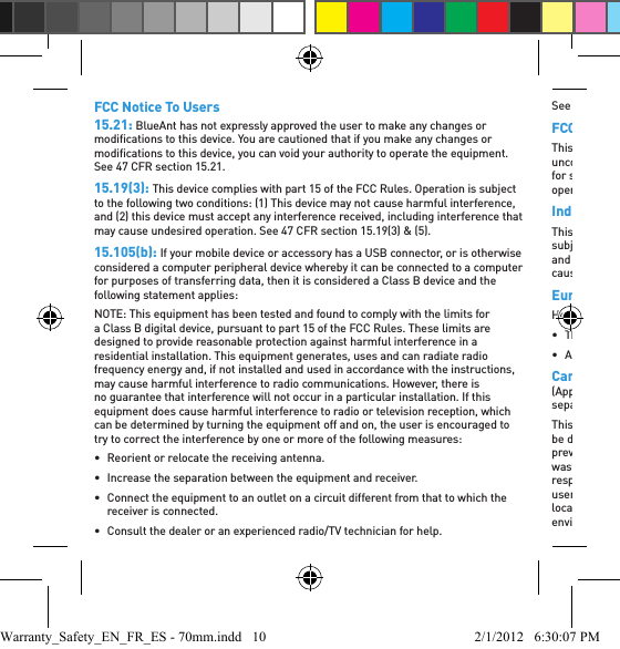 FCC Notice To Users15.21: BlueAnt has not expressly approved the user to make any changes or modiﬁ cations to this device. You are cautioned that if you make any changes or modiﬁ cations to this device, you can void your authority to operate the equipment. See 47 CFR section 15.21.15.19(3): This device complies with part 15 of the FCC Rules. Operation is subject to the following two conditions: (1) This device may not cause harmful interference, and (2) this device must accept any interference received, including interference that may cause undesired operation. See 47 CFR section 15.19(3) &amp; (5).15.105(b): If your mobile device or accessory has a USB connector, or is otherwise considered a computer peripheral device whereby it can be connected to a computer for purposes of transferring data, then it is considered a Class B device and the following statement applies:NOTE: This equipment has been tested and found to comply with the limits for a Class B digital device, pursuant to part 15 of the FCC Rules. These limits are designed to provide reasonable protection against harmful interference in a residential installation. This equipment generates, uses and can radiate radio frequency energy and, if not installed and used in accordance with the instructions, may cause harmful interference to radio communications. However, there is no guarantee that interference will not occur in a particular installation. If this equipment does cause harmful interference to radio or television reception, which can be determined by turning the equipment off and on, the user is encouraged to try to correct the interference by one or more of the following measures:•  Reorient or relocate the receiving antenna.•  Increase the separation between the equipment and receiver.•  Connect the equipment to an outlet on a circuit different from that to which the receiver is connected.•  Consult the dealer or an experienced radio/TV technician for help.See 47 CFR section 15.105(b)FCC RF Radiation Exposure StatementThis equipment complies with FCC radiation exposure limits set forth for an uncontrolled environment. End users must follow the speciﬁ c operating instructions for satisfying RF exposure compliance. This transmitter must not be co-located or operating in conjunction with any other antenna or transmitter.Industry Canada Notice to UsersThis Class [B] digital apparatus complies with Canadian ICES-003. Operation is subject to the following two conditions: (1) This device may not cause interference and (2) This device must accept any interference, including interference that may cause undesired operation of the device. See RSS-GEN 7.1.5.European Union Directives Conformance StatementHereby, BlueAnt declares that this product is in compliance with:• The essential requirements and other relevant provisions of Directive 1999/5/EC• All other relevant EU DirectivesCaring for the Environment by Recycling(Applicable in the European Union and other European countries with separate collection systems)This symbol on a BlueAnt product or its literature indicates that it should not be disposed of with other household waste at the end of its working life. To prevent possible harm to the environment or human health from uncontrolled waste disposal, please separate this from other types of wastes and recycle it responsibly to promote the sustainable reuse of material resources. Household users should contact either the retailer where they purchased this product, or their local government ofﬁ ce, for details of where and how they can take this item for environmentally safe recycling. Business users should contact their supplier and Warranty_Safety_EN_FR_ES - 70mm.indd   10 2/1/2012   6:30:07 PM