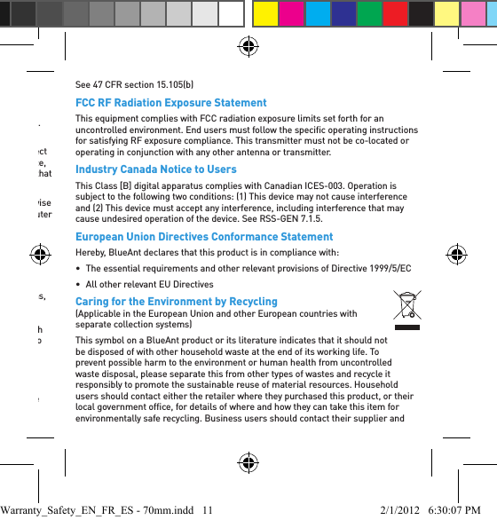 FCC Notice To Users15.21: BlueAnt has not expressly approved the user to make any changes or modiﬁ cations to this device. You are cautioned that if you make any changes or modiﬁ cations to this device, you can void your authority to operate the equipment. See 47 CFR section 15.21.15.19(3): This device complies with part 15 of the FCC Rules. Operation is subject to the following two conditions: (1) This device may not cause harmful interference, and (2) this device must accept any interference received, including interference that may cause undesired operation. See 47 CFR section 15.19(3) &amp; (5).15.105(b): If your mobile device or accessory has a USB connector, or is otherwise considered a computer peripheral device whereby it can be connected to a computer for purposes of transferring data, then it is considered a Class B device and the following statement applies:NOTE: This equipment has been tested and found to comply with the limits for a Class B digital device, pursuant to part 15 of the FCC Rules. These limits are designed to provide reasonable protection against harmful interference in a residential installation. This equipment generates, uses and can radiate radio frequency energy and, if not installed and used in accordance with the instructions, may cause harmful interference to radio communications. However, there is no guarantee that interference will not occur in a particular installation. If this equipment does cause harmful interference to radio or television reception, which can be determined by turning the equipment off and on, the user is encouraged to try to correct the interference by one or more of the following measures:•  Reorient or relocate the receiving antenna.•  Increase the separation between the equipment and receiver.•  Connect the equipment to an outlet on a circuit different from that to which the receiver is connected.•  Consult the dealer or an experienced radio/TV technician for help.See 47 CFR section 15.105(b)FCC RF Radiation Exposure StatementThis equipment complies with FCC radiation exposure limits set forth for an uncontrolled environment. End users must follow the speciﬁ c operating instructions for satisfying RF exposure compliance. This transmitter must not be co-located or operating in conjunction with any other antenna or transmitter.Industry Canada Notice to UsersThis Class [B] digital apparatus complies with Canadian ICES-003. Operation is subject to the following two conditions: (1) This device may not cause interference and (2) This device must accept any interference, including interference that may cause undesired operation of the device. See RSS-GEN 7.1.5.European Union Directives Conformance StatementHereby, BlueAnt declares that this product is in compliance with:•  The essential requirements and other relevant provisions of Directive 1999/5/EC•  All other relevant EU DirectivesCaring for the Environment by Recycling(Applicable in the European Union and other European countries with separate collection systems)This symbol on a BlueAnt product or its literature indicates that it should not be disposed of with other household waste at the end of its working life. To prevent possible harm to the environment or human health from uncontrolled waste disposal, please separate this from other types of wastes and recycle it responsibly to promote the sustainable reuse of material resources. Household users should contact either the retailer where they purchased this product, or their local government ofﬁ ce, for details of where and how they can take this item for environmentally safe recycling. Business users should contact their supplier and Warranty_Safety_EN_FR_ES - 70mm.indd   11 2/1/2012   6:30:07 PM