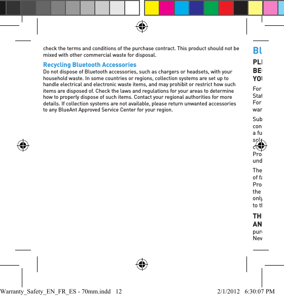 check the terms and conditions of the purchase contract. This product should not be mixed with other commercial waste for disposal.Recycling Bluetooth AccessoriesDo not dispose of Bluetooth accessories, such as chargers or headsets, with your household waste. In some countries or regions, collection systems are set up to handle electrical and electronic waste items, and may prohibit or restrict how such items are disposed of. Check the laws and regulations for your areas to determine how to properly dispose of such items. Contact your regional authorities for more details. If collection systems are not available, please return unwanted accessories to any BlueAnt Approved Service Center for your region.BlueAnt Limited Global WarrantyPLEASE READ THIS ENTIRE DOCUMENT CAREFULLY, BECAUSE IT CONTAINS IMPORTANT INFORMATION ABOUT YOUR RIGHTS AND OBLIGATIONSFor products sold in North America, including Canada, Mexico and the United States, this limited global warranty is issued only by BlueAnt Wireless, Inc. For products sold in Australia, New Zealand and Europe, this limited global warranty is issued only by BlueAnt Wireless Pty Ltd.Subject to the exclusions contained below, this warranty is issued to the ﬁ rst consumer purchaser of the BlueAnt Products (see blueantwireless.com for a full list of BlueAnt Products), BlueAnt-branded or certiﬁ ed accessories sold for use with these Products (“Accessories”) and BlueAnt software contained on CD-ROMs or other tangible media and sold for use with these Products (“Software”) to be free from defects in materials and workmanship under normal consumer usage for the period outlined below.The ﬁ rst consumer purchaser agrees that there have been no afﬁ rmations of fact, promises, or representations made by BlueAnt relating to the Products and becoming part of the basis of the bargain. The descriptions of the Products covered by this Limited Warranty are for purposes of reference only, and there is no express or implied warranty that any Products conform to the description.THIS LIMITED WARRANTY IS A CONSUMER’S EXCLUSIVE AND SOLE REMEDY, and applies as follows to new BlueAnt Products purchased by consumers in the United States of America, Canada, Australia, New Zealand or other countries or territories where an authorized BlueAnt Warranty_Safety_EN_FR_ES - 70mm.indd   12 2/1/2012   6:30:07 PM