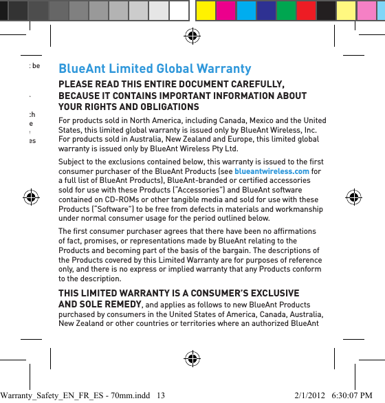 check the terms and conditions of the purchase contract. This product should not be mixed with other commercial waste for disposal.Recycling Bluetooth AccessoriesDo not dispose of Bluetooth accessories, such as chargers or headsets, with your household waste. In some countries or regions, collection systems are set up to handle electrical and electronic waste items, and may prohibit or restrict how such items are disposed of. Check the laws and regulations for your areas to determine how to properly dispose of such items. Contact your regional authorities for more details. If collection systems are not available, please return unwanted accessories to any BlueAnt Approved Service Center for your region.BlueAnt Limited Global WarrantyPLEASE READ THIS ENTIRE DOCUMENT CAREFULLY, BECAUSE IT CONTAINS IMPORTANT INFORMATION ABOUT YOUR RIGHTS AND OBLIGATIONSFor products sold in North America, including Canada, Mexico and the United States, this limited global warranty is issued only by BlueAnt Wireless, Inc. For products sold in Australia, New Zealand and Europe, this limited global warranty is issued only by BlueAnt Wireless Pty Ltd.Subject to the exclusions contained below, this warranty is issued to the ﬁ rst consumer purchaser of the BlueAnt Products (see blueantwireless.com for a full list of BlueAnt Products), BlueAnt-branded or certiﬁ ed accessories sold for use with these Products (“Accessories”) and BlueAnt software contained on CD-ROMs or other tangible media and sold for use with these Products (“Software”) to be free from defects in materials and workmanship under normal consumer usage for the period outlined below.The ﬁ rst consumer purchaser agrees that there have been no afﬁ rmations of fact, promises, or representations made by BlueAnt relating to the Products and becoming part of the basis of the bargain. The descriptions of the Products covered by this Limited Warranty are for purposes of reference only, and there is no express or implied warranty that any Products conform to the description.THIS LIMITED WARRANTY IS A CONSUMER’S EXCLUSIVE AND SOLE REMEDY, and applies as follows to new BlueAnt Products purchased by consumers in the United States of America, Canada, Australia, New Zealand or other countries or territories where an authorized BlueAnt Warranty_Safety_EN_FR_ES - 70mm.indd   13 2/1/2012   6:30:07 PM