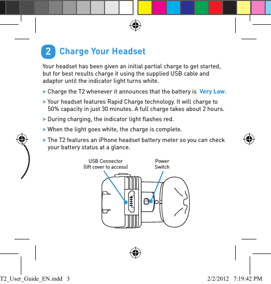         T2 Endure Quick Start Guide: English1Indicator LightVol - Vol + Command ButtonMicrophones        Charge Your HeadsetYour headset has been given an initial partial charge to get started, but for best results charge it using the supplied USB cable and adaptor until the indicator light turns white. &gt; Charge the T2 whenever it announces that the battery is  Very Low. &gt; Your headset features Rapid Charge technology. It will charge to 50% capacity in just 30 minutes. A full charge takes about 2 hours. &gt; During charging, the indicator light ﬂ ashes red. &gt; When the light goes white, the charge is complete. &gt; The T2 features an iPhone headset battery meter so you can check your battery status at a glance.2USB Connector(lift cover to access)Power SwitchT2_User_Guide_EN.indd   3 2/2/2012   7:19:42 PM