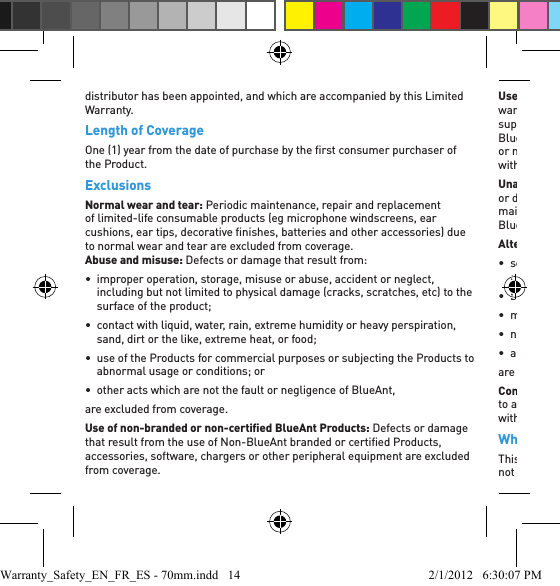 distributor has been appointed, and which are accompanied by this Limited Warranty.Length of CoverageOne (1) year from the date of purchase by the ﬁ rst consumer purchaser of the Product.ExclusionsNormal wear and tear: Periodic maintenance, repair and replacement of limited-life consumable products (eg microphone windscreens, ear cushions, ear tips, decorative ﬁ nishes, batteries and other accessories) due to normal wear and tear are excluded from coverage.  Abuse and misuse: Defects or damage that result from:•  improper operation, storage, misuse or abuse, accident or neglect, including but not limited to physical damage (cracks, scratches, etc) to the surface of the product;•  contact with liquid, water, rain, extreme humidity or heavy perspiration, sand, dirt or the like, extreme heat, or food;•  use of the Products for commercial purposes or subjecting the Products to abnormal usage or conditions; or•  other acts which are not the fault or negligence of BlueAnt, are excluded from coverage.Use of non-branded or non-certiﬁ ed BlueAnt Products: Defects or damage that result from the use of Non-BlueAnt branded or certiﬁ ed Products, accessories, software, chargers or other peripheral equipment are excluded from coverage.Use with genuine OEM supplied equipment: BlueAnt Products are only warranted to work with genuine Original Equipment Manufacturer (OEM) supplied mobile phones and accessories as originally manufactured.  BlueAnt Products are expressly not warranted for use with any tampered or modiﬁ ed third party devices where such modiﬁ cations have been made without the approval of the OEM or its authorized representatives.Unauthorized service or modiﬁ cation of BlueAnt Products: Defects or damages resulting from service, testing, adjustment, installation, maintenance, alteration, or modiﬁ cation in any way by someone other than BlueAnt, or its authorized service centers, are excluded from coverage.Altered or modiﬁ ed Products: Products with:• serial numbers or date tags that have been removed, altered or obliterated;• broken seals or seals that show evidence of tampering;• mismatched board serial numbers;• non-conforming or non-BlueAnt housings or parts; or• any other alterations or modiﬁ cations not approved by BlueAnt are excluded from coverage.Communication devices: Defects, damages, or the failure of Products due to any communication service, device or signal you may subscribe to or use with the Products is excluded from coverage.Who is Covered?This Limited Warranty extends only to the ﬁ rst consumer purchaser, and is not transferable.Warranty_Safety_EN_FR_ES - 70mm.indd   14 2/1/2012   6:30:07 PM