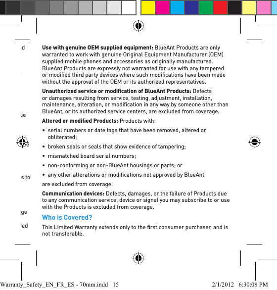 distributor has been appointed, and which are accompanied by this Limited Warranty.Length of CoverageOne (1) year from the date of purchase by the ﬁ rst consumer purchaser of the Product.ExclusionsNormal wear and tear: Periodic maintenance, repair and replacement of limited-life consumable products (eg microphone windscreens, ear cushions, ear tips, decorative ﬁ nishes, batteries and other accessories) due to normal wear and tear are excluded from coverage.  Abuse and misuse: Defects or damage that result from:•  improper operation, storage, misuse or abuse, accident or neglect, including but not limited to physical damage (cracks, scratches, etc) to the surface of the product;•  contact with liquid, water, rain, extreme humidity or heavy perspiration, sand, dirt or the like, extreme heat, or food;•  use of the Products for commercial purposes or subjecting the Products to abnormal usage or conditions; or•  other acts which are not the fault or negligence of BlueAnt, are excluded from coverage.Use of non-branded or non-certiﬁ ed BlueAnt Products: Defects or damage that result from the use of Non-BlueAnt branded or certiﬁ ed Products, accessories, software, chargers or other peripheral equipment are excluded from coverage.Use with genuine OEM supplied equipment: BlueAnt Products are only warranted to work with genuine Original Equipment Manufacturer (OEM) supplied mobile phones and accessories as originally manufactured.  BlueAnt Products are expressly not warranted for use with any tampered or modiﬁ ed third party devices where such modiﬁ cations have been made without the approval of the OEM or its authorized representatives.Unauthorized service or modiﬁ cation of BlueAnt Products: Defects or damages resulting from service, testing, adjustment, installation, maintenance, alteration, or modiﬁ cation in any way by someone other than BlueAnt, or its authorized service centers, are excluded from coverage.Altered or modiﬁ ed Products: Products with:•  serial numbers or date tags that have been removed, altered or obliterated;•  broken seals or seals that show evidence of tampering;•  mismatched board serial numbers;•  non-conforming or non-BlueAnt housings or parts; or•  any other alterations or modiﬁ cations not approved by BlueAnt are excluded from coverage.Communication devices: Defects, damages, or the failure of Products due to any communication service, device or signal you may subscribe to or use with the Products is excluded from coverage.Who is Covered?This Limited Warranty extends only to the ﬁ rst consumer purchaser, and is not transferable.Warranty_Safety_EN_FR_ES - 70mm.indd   15 2/1/2012   6:30:08 PM