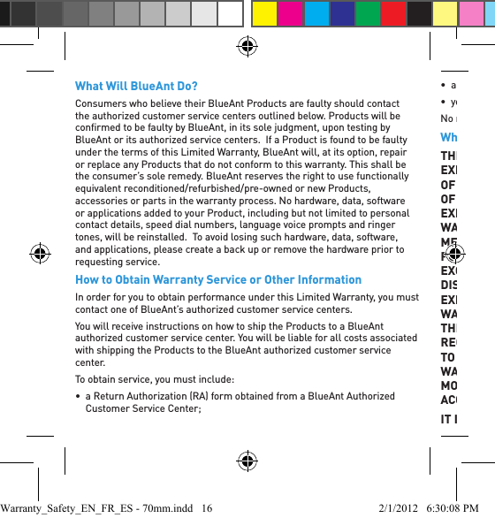 What Will BlueAnt Do?Consumers who believe their BlueAnt Products are faulty should contact the authorized customer service centers outlined below. Products will be conﬁ rmed to be faulty by BlueAnt, in its sole judgment, upon testing by BlueAnt or its authorized service centers.  If a Product is found to be faulty under the terms of this Limited Warranty, BlueAnt will, at its option, repair or replace any Products that do not conform to this warranty. This shall be the consumer’s sole remedy. BlueAnt reserves the right to use functionally equivalent reconditioned/refurbished/pre-owned or new Products, accessories or parts in the warranty process. No hardware, data, software or applications added to your Product, including but not limited to personal contact details, speed dial numbers, language voice prompts and ringer tones, will be reinstalled.  To avoid losing such hardware, data, software, and applications, please create a back up or remove the hardware prior to requesting service.How to Obtain Warranty Service or Other InformationIn order for you to obtain performance under this Limited Warranty, you must contact one of BlueAnt’s authorized customer service centers.You will receive instructions on how to ship the Products to a BlueAnt authorized customer service center. You will be liable for all costs associated with shipping the Products to the BlueAnt authorized customer service center.To obtain service, you must include:•  a Return Authorization (RA) form obtained from a BlueAnt Authorized Customer Service Center;• a copy of your receipt, bill of sale, or other comparable proof of purchase;• your BlueAnt Product.No returns will be accepted without an appropriately completed RA form.What Other Limitations Are There?THE REPAIR OR REPLACEMENT AS PROVIDED UNDER THIS EXPRESS LIMITED WARRANTY IS THE EXCLUSIVE REMEDY OF THE CONSUMER. BLUEANT MAKES NO OTHER WARRANTY OF ANY KIND WHATEVER, EXPRESS OR IMPLIED. THIS EXPRESS LIMITED WARRANTY EXCLUDES ALL IMPLIED WARRANTIES, INCLUDING THE IMPLIED WARRANTIES OF MERCHANTABILITY, AND FITNESS FOR A PARTICULAR PURPOSE, AND ANY SUCH IMPLIED WARRANTIES, WHICH EXCEED THE AFORESAID OBLIGATION, ARE HEREBY DISCLAIMED BY BLUEANT, AND EXCLUDED FROM THIS EXPRESS LIMITED WARRANTY.  THERE ARE NO OTHER WARRANTIES FOR THIS PRODUCT WHICH EXTEND BEYOND THE DESCRIPTION ON THE FACE HEREOF. NO ACTION, REGARDLESS OF FORM, ARISING OUT OF OR PERTAINING TO THIS AGREEMENT, INCLUDING BUT NOT LIMITED TO WARRANTY OR CONTRACT FOR SALE, MAY BE BROUGHT MORE THAN ONE 1 YEAR AFTER THE CAUSE OF ACTION HAS ACCRUED.IT IS UNDERSTOOD AND AGREED THAT IN NO EVENT SHALL Warranty_Safety_EN_FR_ES - 70mm.indd   16 2/1/2012   6:30:08 PM