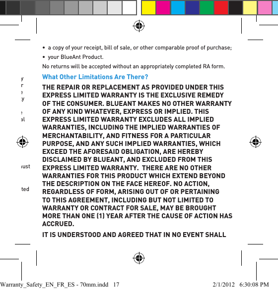 What Will BlueAnt Do?Consumers who believe their BlueAnt Products are faulty should contact the authorized customer service centers outlined below. Products will be conﬁ rmed to be faulty by BlueAnt, in its sole judgment, upon testing by BlueAnt or its authorized service centers.  If a Product is found to be faulty under the terms of this Limited Warranty, BlueAnt will, at its option, repair or replace any Products that do not conform to this warranty. This shall be the consumer’s sole remedy. BlueAnt reserves the right to use functionally equivalent reconditioned/refurbished/pre-owned or new Products, accessories or parts in the warranty process. No hardware, data, software or applications added to your Product, including but not limited to personal contact details, speed dial numbers, language voice prompts and ringer tones, will be reinstalled.  To avoid losing such hardware, data, software, and applications, please create a back up or remove the hardware prior to requesting service.How to Obtain Warranty Service or Other InformationIn order for you to obtain performance under this Limited Warranty, you must contact one of BlueAnt’s authorized customer service centers.You will receive instructions on how to ship the Products to a BlueAnt authorized customer service center. You will be liable for all costs associated with shipping the Products to the BlueAnt authorized customer service center.To obtain service, you must include:•  a Return Authorization (RA) form obtained from a BlueAnt Authorized Customer Service Center;•  a copy of your receipt, bill of sale, or other comparable proof of purchase;•  your BlueAnt Product.No returns will be accepted without an appropriately completed RA form.What Other Limitations Are There?THE REPAIR OR REPLACEMENT AS PROVIDED UNDER THIS EXPRESS LIMITED WARRANTY IS THE EXCLUSIVE REMEDY OF THE CONSUMER. BLUEANT MAKES NO OTHER WARRANTY OF ANY KIND WHATEVER, EXPRESS OR IMPLIED. THIS EXPRESS LIMITED WARRANTY EXCLUDES ALL IMPLIED WARRANTIES, INCLUDING THE IMPLIED WARRANTIES OF MERCHANTABILITY, AND FITNESS FOR A PARTICULAR PURPOSE, AND ANY SUCH IMPLIED WARRANTIES, WHICH EXCEED THE AFORESAID OBLIGATION, ARE HEREBY DISCLAIMED BY BLUEANT, AND EXCLUDED FROM THIS EXPRESS LIMITED WARRANTY.  THERE ARE NO OTHER WARRANTIES FOR THIS PRODUCT WHICH EXTEND BEYOND THE DESCRIPTION ON THE FACE HEREOF. NO ACTION, REGARDLESS OF FORM, ARISING OUT OF OR PERTAINING TO THIS AGREEMENT, INCLUDING BUT NOT LIMITED TO WARRANTY OR CONTRACT FOR SALE, MAY BE BROUGHT MORE THAN ONE 1 YEAR AFTER THE CAUSE OF ACTION HAS ACCRUED.IT IS UNDERSTOOD AND AGREED THAT IN NO EVENT SHALL Warranty_Safety_EN_FR_ES - 70mm.indd   17 2/1/2012   6:30:08 PM