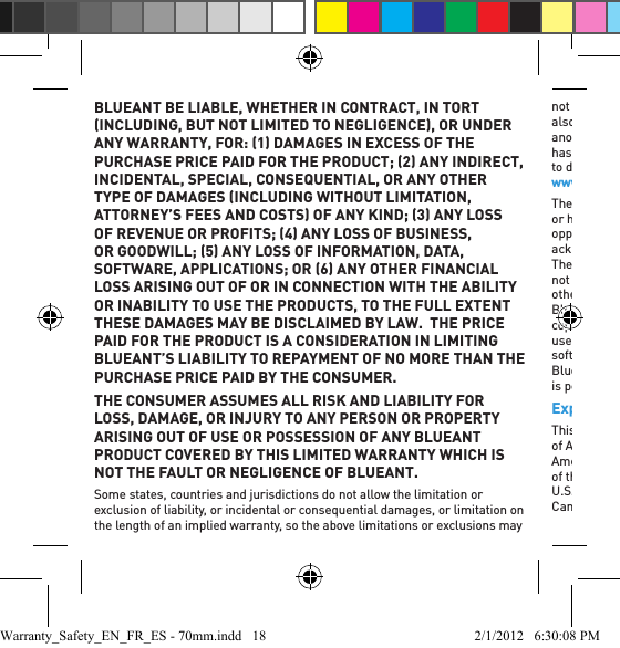 BLUEANT BE LIABLE, WHETHER IN CONTRACT, IN TORT INCLUDING, BUT NOT LIMITED TO NEGLIGENCE, OR UNDER ANY WARRANTY, FOR: 1 DAMAGES IN EXCESS OF THE PURCHASE PRICE PAID FOR THE PRODUCT; 2 ANY INDIRECT, INCIDENTAL, SPECIAL, CONSEQUENTIAL, OR ANY OTHER TYPE OF DAMAGES INCLUDING WITHOUT LIMITATION, ATTORNEY’S FEES AND COSTS OF ANY KIND; 3 ANY LOSS OF REVENUE OR PROFITS; 4 ANY LOSS OF BUSINESS, OR GOODWILL; 5 ANY LOSS OF INFORMATION, DATA, SOFTWARE, APPLICATIONS; OR 6 ANY OTHER FINANCIAL LOSS ARISING OUT OF OR IN CONNECTION WITH THE ABILITY OR INABILITY TO USE THE PRODUCTS, TO THE FULL EXTENT THESE DAMAGES MAY BE DISCLAIMED BY LAW.  THE PRICE PAID FOR THE PRODUCT IS A CONSIDERATION IN LIMITING BLUEANT’S LIABILITY TO REPAYMENT OF NO MORE THAN THE PURCHASE PRICE PAID BY THE CONSUMER.THE CONSUMER ASSUMES ALL RISK AND LIABILITY FOR LOSS, DAMAGE, OR INJURY TO ANY PERSON OR PROPERTY ARISING OUT OF USE OR POSSESSION OF ANY BLUEANT PRODUCT COVERED BY THIS LIMITED WARRANTY WHICH IS NOT THE FAULT OR NEGLIGENCE OF BLUEANT.Some states, countries and jurisdictions do not allow the limitation or exclusion of liability, or incidental or consequential damages, or limitation on the length of an implied warranty, so the above limitations or exclusions may not apply to you. This Warranty gives you speciﬁ c legal rights, and you may also have other rights that vary from state to state or from one jurisdiction to another. The consumer acknowledges and agrees that he or she has read, or has voluntarily chosen not to read, after being given a reasonable opportunity to do so, the instruction manual for this Product which is available at www.blueantwireless.com, prior to use.The consumer further acknowledges and agrees that he or she has read, or has voluntarily chosen not to read, after being given a reasonable opportunity to do so, the Limited Warranty for this Product. The consumer acknowledges and agrees to all terms stated within this Limited Warranty. The ﬁ rst consumer purchaser acknowledges and agrees that he or she shall not be deemed to be a merchant. Laws in the United States of America and other countries preserve for BlueAnt certain exclusive rights for copyrighted BlueAnt software such as the exclusive rights to reproduce and distribute copies of the BlueAnt software. BlueAnt software may only be copied into, used in, and redistributed with, the Products associated with such BlueAnt software. No other use, including without limitation disassembly of such BlueAnt software or exercise of the exclusive rights reserved for BlueAnt, is permitted.Export Law AssurancesThis Product is controlled under the export regulations of the United States of America, Australia and Canada. The Governments of the United States of America, Australia and Canada may restrict the exportation or re-exportation of this Product to certain destinations. For further information contact the U.S. Department of Commerce, the Australian Customs Department or the Canadian Department of Foreign Affairs and International Trade.Warranty_Safety_EN_FR_ES - 70mm.indd   18 2/1/2012   6:30:08 PM