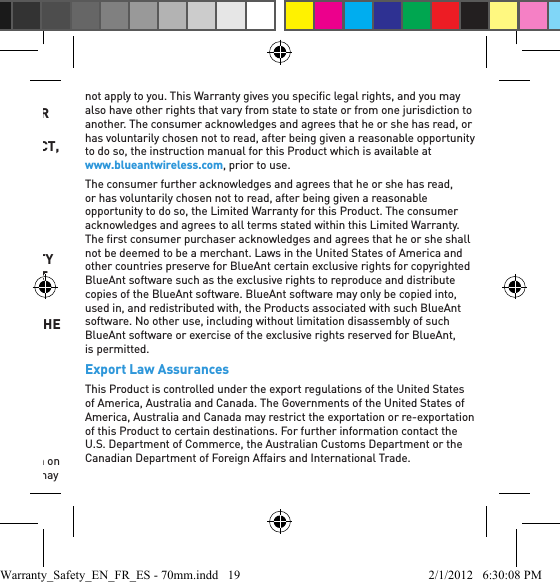 BLUEANT BE LIABLE, WHETHER IN CONTRACT, IN TORT INCLUDING, BUT NOT LIMITED TO NEGLIGENCE, OR UNDER ANY WARRANTY, FOR: 1 DAMAGES IN EXCESS OF THE PURCHASE PRICE PAID FOR THE PRODUCT; 2 ANY INDIRECT, INCIDENTAL, SPECIAL, CONSEQUENTIAL, OR ANY OTHER TYPE OF DAMAGES INCLUDING WITHOUT LIMITATION, ATTORNEY’S FEES AND COSTS OF ANY KIND; 3 ANY LOSS OF REVENUE OR PROFITS; 4 ANY LOSS OF BUSINESS, OR GOODWILL; 5 ANY LOSS OF INFORMATION, DATA, SOFTWARE, APPLICATIONS; OR 6 ANY OTHER FINANCIAL LOSS ARISING OUT OF OR IN CONNECTION WITH THE ABILITY OR INABILITY TO USE THE PRODUCTS, TO THE FULL EXTENT THESE DAMAGES MAY BE DISCLAIMED BY LAW.  THE PRICE PAID FOR THE PRODUCT IS A CONSIDERATION IN LIMITING BLUEANT’S LIABILITY TO REPAYMENT OF NO MORE THAN THE PURCHASE PRICE PAID BY THE CONSUMER.THE CONSUMER ASSUMES ALL RISK AND LIABILITY FOR LOSS, DAMAGE, OR INJURY TO ANY PERSON OR PROPERTY ARISING OUT OF USE OR POSSESSION OF ANY BLUEANT PRODUCT COVERED BY THIS LIMITED WARRANTY WHICH IS NOT THE FAULT OR NEGLIGENCE OF BLUEANT.Some states, countries and jurisdictions do not allow the limitation or exclusion of liability, or incidental or consequential damages, or limitation on the length of an implied warranty, so the above limitations or exclusions may not apply to you. This Warranty gives you speciﬁ c legal rights, and you may also have other rights that vary from state to state or from one jurisdiction to another. The consumer acknowledges and agrees that he or she has read, or has voluntarily chosen not to read, after being given a reasonable opportunity to do so, the instruction manual for this Product which is available at www.blueantwireless.com, prior to use.The consumer further acknowledges and agrees that he or she has read, or has voluntarily chosen not to read, after being given a reasonable opportunity to do so, the Limited Warranty for this Product. The consumer acknowledges and agrees to all terms stated within this Limited Warranty. The ﬁ rst consumer purchaser acknowledges and agrees that he or she shall not be deemed to be a merchant. Laws in the United States of America and other countries preserve for BlueAnt certain exclusive rights for copyrighted BlueAnt software such as the exclusive rights to reproduce and distribute copies of the BlueAnt software. BlueAnt software may only be copied into, used in, and redistributed with, the Products associated with such BlueAnt software. No other use, including without limitation disassembly of such BlueAnt software or exercise of the exclusive rights reserved for BlueAnt, is permitted.Export Law AssurancesThis Product is controlled under the export regulations of the United States of America, Australia and Canada. The Governments of the United States of America, Australia and Canada may restrict the exportation or re-exportation of this Product to certain destinations. For further information contact the U.S. Department of Commerce, the Australian Customs Department or the Canadian Department of Foreign Affairs and International Trade.Warranty_Safety_EN_FR_ES - 70mm.indd   19 2/1/2012   6:30:08 PM
