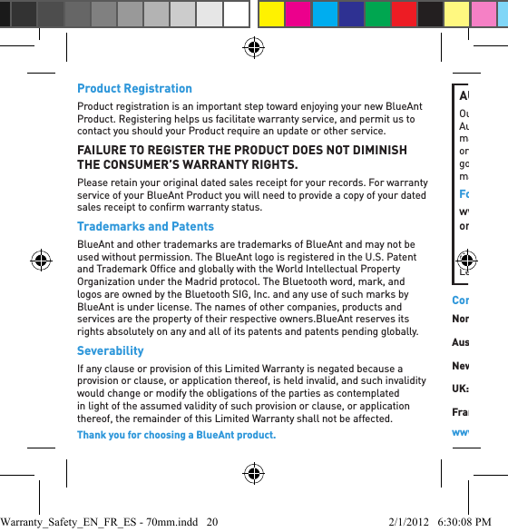 Product RegistrationProduct registration is an important step toward enjoying your new BlueAnt Product. Registering helps us facilitate warranty service, and permit us to contact you should your Product require an update or other service. FAILURE TO REGISTER THE PRODUCT DOES NOT DIMINISH THE CONSUMER’S WARRANTY RIGHTS.Please retain your original dated sales receipt for your records. For warranty service of your BlueAnt Product you will need to provide a copy of your dated sales receipt to conﬁ rm warranty status.Trademarks and PatentsBlueAnt and other trademarks are trademarks of BlueAnt and may not be used without permission. The BlueAnt logo is registered in the U.S. Patent and Trademark Ofﬁ ce and globally with the World Intellectual Property Organization under the Madrid protocol. The Bluetooth word, mark, and logos are owned by the Bluetooth SIG, Inc. and any use of such marks by BlueAnt is under license. The names of other companies, products and services are the property of their respective owners.BlueAnt reserves its rights absolutely on any and all of its patents and patents pending globally.SeverabilityIf any clause or provision of this Limited Warranty is negated because a provision or clause, or application thereof, is held invalid, and such invalidity would change or modify the obligations of the parties as contemplated in light of the assumed validity of such provision or clause, or application thereof, the remainder of this Limited Warranty shall not be affected.Thank you for choosing a BlueAnt product.AUSTRALIAN CONSUMER LAWOur goods come with guarantees that cannot be excluded under the Australian Consumer Law. You are entitled to a replacement or refund for a major failure and compensation for any other reasonably foreseeable loss or damage. You are also entitled to have the goods repaired or replaced if goods fail to be of acceptable quality and the failure does not amount to a major failure.For warranty and technical support please visit www.blueantwireless.comor call 1300 669 049BlueAnt Wireless, Level 4, Building 1, 658 Church St, Richmond, Victoria, 3121, Australiawww.blueantwireless.com/supportContact UsNorth America: 1 855 9 258 3268Australia: 1300 669 049New Zealand: 0800 443 122UK: 0800 285 1272France: 0800 913 467Spain: 900 838 030Hong Kong: 800 905 394Singapore: 800 130 1940Thailand: 001 800 13 203 2852India: 000 800 100 4103Warranty_Safety_EN_FR_ES - 70mm.indd   20 2/1/2012   6:30:08 PM
