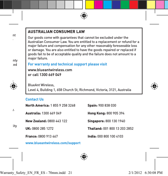 Product RegistrationProduct registration is an important step toward enjoying your new BlueAnt Product. Registering helps us facilitate warranty service, and permit us to contact you should your Product require an update or other service. FAILURE TO REGISTER THE PRODUCT DOES NOT DIMINISH THE CONSUMER’S WARRANTY RIGHTS.Please retain your original dated sales receipt for your records. For warranty service of your BlueAnt Product you will need to provide a copy of your dated sales receipt to conﬁ rm warranty status.Trademarks and PatentsBlueAnt and other trademarks are trademarks of BlueAnt and may not be used without permission. The BlueAnt logo is registered in the U.S. Patent and Trademark Ofﬁ ce and globally with the World Intellectual Property Organization under the Madrid protocol. The Bluetooth word, mark, and logos are owned by the Bluetooth SIG, Inc. and any use of such marks by BlueAnt is under license. The names of other companies, products and services are the property of their respective owners.BlueAnt reserves its rights absolutely on any and all of its patents and patents pending globally.SeverabilityIf any clause or provision of this Limited Warranty is negated because a provision or clause, or application thereof, is held invalid, and such invalidity would change or modify the obligations of the parties as contemplated in light of the assumed validity of such provision or clause, or application thereof, the remainder of this Limited Warranty shall not be affected.Thank you for choosing a BlueAnt product.AUSTRALIAN CONSUMER LAWOur goods come with guarantees that cannot be excluded under the Australian Consumer Law. You are entitled to a replacement or refund for a major failure and compensation for any other reasonably foreseeable loss or damage. You are also entitled to have the goods repaired or replaced if goods fail to be of acceptable quality and the failure does not amount to a major failure.For warranty and technical support please visit www.blueantwireless.comor call 1300 669 049BlueAnt Wireless, Level 4, Building 1, 658 Church St, Richmond, Victoria, 3121, Australiawww.blueantwireless.com/supportContact UsNorth America: 1 855 9 258 3268Australia: 1300 669 049New Zealand: 0800 443 122UK: 0800 285 1272France: 0800 913 467Spain: 900 838 030Hong Kong: 800 905 394Singapore: 800 130 1940Thailand: 001 800 13 203 2852India: 000 800 100 4103Warranty_Safety_EN_FR_ES - 70mm.indd   21 2/1/2012   6:30:08 PM