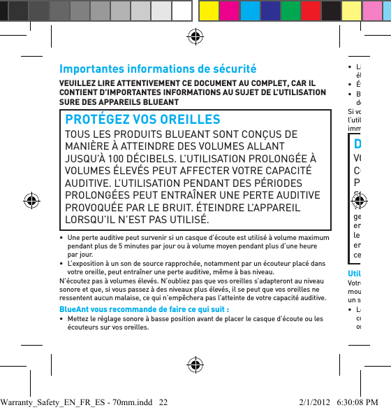 Importantes informations de sécuritéVEUILLEZ LIRE ATTENTIVEMENT CE DOCUMENT AU COMPLET, CAR IL CONTIENT D’IMPORTANTES INFORMATIONS AU SUJET DE L’UTILISATION SURE DES APPAREILS BLUEANTPROTÉGEZ VOS OREILLESTOUS LES PRODUITS BLUEANT SONT CONÇUS DE MANIÈRE À ATTEINDRE DES VOLUMES ALLANT JUSQU’À 100 DÉCIBELS. L’UTILISATION PROLONGÉE À VOLUMES ÉLEVÉS PEUT AFFECTER VOTRE CAPACITÉ AUDITIVE. L’UTILISATION PENDANT DES PÉRIODES PROLONGÉES PEUT ENTRAÎNER UNE PERTE AUDITIVE PROVOQUÉE PAR LE BRUIT. ÉTEINDRE L’APPAREIL LORSQU’IL N’EST PAS UTILISÉ.•  Une perte auditive peut survenir si un casque d’écoute est utilisé à volume maximum pendant plus de 5 minutes par jour ou à volume moyen pendant plus d’une heure par jour.•  L’exposition à un son de source rapprochée, notamment par un écouteur placé dans votre oreille, peut entraîner une perte auditive, même à bas niveau.N’écoutez pas à volumes élevés. N’oubliez pas que vos oreilles s’adapteront au niveau sonore et que, si vous passez à des niveaux plus élevés, il se peut que vos oreilles ne ressentent aucun malaise, ce qui n’empêchera pas l’atteinte de votre capacité auditive.BlueAnt vous recommande de faire ce qui suit :•  Mettez le réglage sonore à basse position avant de placer le casque d’écoute ou les écouteurs sur vos oreilles.• Limitez le temps de votre utilisation du casque d’écoute ou d’écouteurs à volumes élevés.• Évitez de hausser le volume pour assourdir les environnements bruyants.• Baissez le volume si vous ne pouvez pas entendre les personnes qui parlent près de vous.Si vous faites l’expérience de tout malaise après avoir utilisé le produit, cessez de l’utiliser immédiatement. Si le problème persiste sollicitez une assistance médicale immédiatement.DANGER DE SUFFOCATIONVOTRE APPAREIL BLUEANT, SON EMBALLAGE ET LE CONTENU DE L’EMBALLAGE PEUVENT CONTENIR DES PIÈCES QUI PEUVENT CONSTITUER UN DANGER DE SUFFOCATION POUR DE JEUNES ENFANTS.Veuillez vous assurer que l’appareil et tout composant associé tel que les gels pour les oreilles ou les chargeurs sont rangés en lieu sûr et que tout emballage ou contenu non désiré est jeté soigneusement. Ne placez pas le produit sur le plancher ou ne le laissez pas à un endroit où de jeunes enfants pourraient y avoir accès ou une personne pourrait trébucher sur celui-ci.Utilisation de gels pour les oreillesVotre casque d’écoute BlueAnt est offert avec des gels pour les oreilles ou embouts en mousse qui sont conçus en vue d’un ajustement sûr dans votre oreille tout en procurant un son de haute qualité.• Les gels et les embouts pour les oreilles sont conçus en vue de reposer confortablement dans votre oreille et vous ne devez jamais les forcer dans votre oreille. Si vous éprouvez de la difﬁ culté à insérer le gel pour l’oreille ou la mousse, Warranty_Safety_EN_FR_ES - 70mm.indd   22 2/1/2012   6:30:08 PM