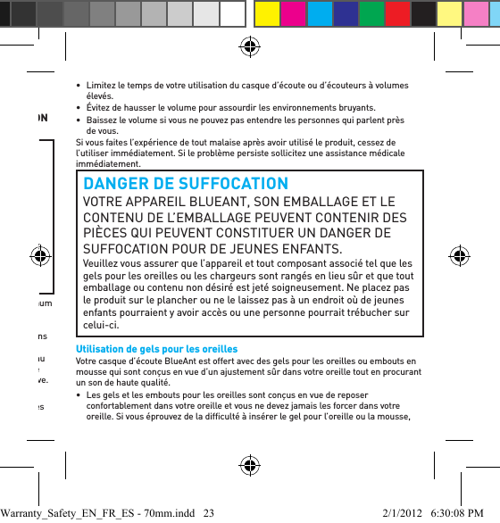 Importantes informations de sécuritéVEUILLEZ LIRE ATTENTIVEMENT CE DOCUMENT AU COMPLET, CAR IL CONTIENT D’IMPORTANTES INFORMATIONS AU SUJET DE L’UTILISATION SURE DES APPAREILS BLUEANTPROTÉGEZ VOS OREILLESTOUS LES PRODUITS BLUEANT SONT CONÇUS DE MANIÈRE À ATTEINDRE DES VOLUMES ALLANT JUSQU’À 100 DÉCIBELS. L’UTILISATION PROLONGÉE À VOLUMES ÉLEVÉS PEUT AFFECTER VOTRE CAPACITÉ AUDITIVE. L’UTILISATION PENDANT DES PÉRIODES PROLONGÉES PEUT ENTRAÎNER UNE PERTE AUDITIVE PROVOQUÉE PAR LE BRUIT. ÉTEINDRE L’APPAREIL LORSQU’IL N’EST PAS UTILISÉ.•  Une perte auditive peut survenir si un casque d’écoute est utilisé à volume maximum pendant plus de 5 minutes par jour ou à volume moyen pendant plus d’une heure par jour.•  L’exposition à un son de source rapprochée, notamment par un écouteur placé dans votre oreille, peut entraîner une perte auditive, même à bas niveau.N’écoutez pas à volumes élevés. N’oubliez pas que vos oreilles s’adapteront au niveau sonore et que, si vous passez à des niveaux plus élevés, il se peut que vos oreilles ne ressentent aucun malaise, ce qui n’empêchera pas l’atteinte de votre capacité auditive.BlueAnt vous recommande de faire ce qui suit :•  Mettez le réglage sonore à basse position avant de placer le casque d’écoute ou les écouteurs sur vos oreilles.•  Limitez le temps de votre utilisation du casque d’écoute ou d’écouteurs à volumes élevés.•  Évitez de hausser le volume pour assourdir les environnements bruyants.•  Baissez le volume si vous ne pouvez pas entendre les personnes qui parlent près de vous.Si vous faites l’expérience de tout malaise après avoir utilisé le produit, cessez de l’utiliser immédiatement. Si le problème persiste sollicitez une assistance médicale immédiatement.DANGER DE SUFFOCATIONVOTRE APPAREIL BLUEANT, SON EMBALLAGE ET LE CONTENU DE L’EMBALLAGE PEUVENT CONTENIR DES PIÈCES QUI PEUVENT CONSTITUER UN DANGER DE SUFFOCATION POUR DE JEUNES ENFANTS.Veuillez vous assurer que l’appareil et tout composant associé tel que les gels pour les oreilles ou les chargeurs sont rangés en lieu sûr et que tout emballage ou contenu non désiré est jeté soigneusement. Ne placez pas le produit sur le plancher ou ne le laissez pas à un endroit où de jeunes enfants pourraient y avoir accès ou une personne pourrait trébucher sur celui-ci.Utilisation de gels pour les oreillesVotre casque d’écoute BlueAnt est offert avec des gels pour les oreilles ou embouts en mousse qui sont conçus en vue d’un ajustement sûr dans votre oreille tout en procurant un son de haute qualité.•  Les gels et les embouts pour les oreilles sont conçus en vue de reposer confortablement dans votre oreille et vous ne devez jamais les forcer dans votre oreille. Si vous éprouvez de la difﬁ culté à insérer le gel pour l’oreille ou la mousse, Warranty_Safety_EN_FR_ES - 70mm.indd   23 2/1/2012   6:30:08 PM