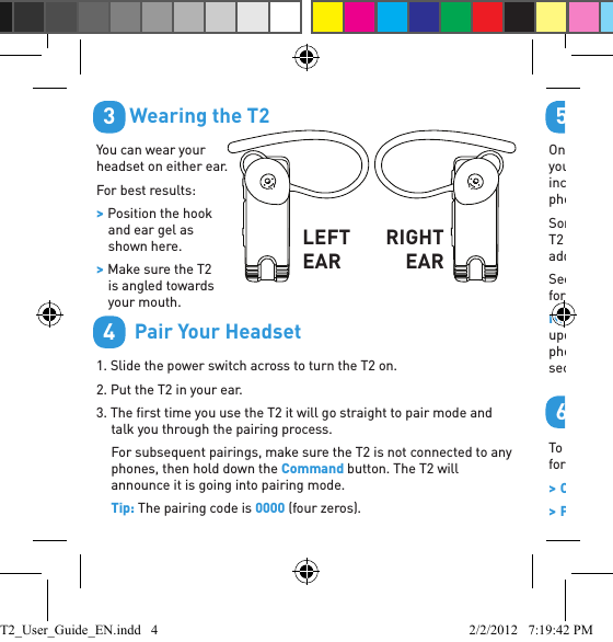        Wearing the T2You can wear your headset on either ear. For best results: &gt; Position the hook and ear gel as shown here. &gt; Make sure the T2 is angled towards your mouth.        Pair Your Headset1. Slide the power switch across to turn the T2 on.2. Put the T2 in your ear.3. The ﬁ rst time you use the T2 it will go straight to pair mode and talk you through the pairing process.For subsequent pairings, make sure the T2 is not connected to any phones, then hold down the Command button. The T2 will announce it is going into pairing mode. Tip: The pairing code is 0000 (four zeros).34LEFT EARRIGHTEAR        Transfer Your PhonebookOnce the pairing is complete, your headset will attempt to transfer your phonebook contacts so that it can announce the names of incoming callers. Please accept any connection requests on your phone from the T2 and wait for the transfer to ﬁ nish.Some phones do not support automatic phonebook transfers. If the T2 announces that this is the case, you need to go to your phone’s address book and send contacts via Bluetooth to the T2. See “Phonebook Troubleshooting” or  www.blueantwireless.com for help.Note: Whenever you add contacts to your phone in future you must update your phonebook on the T2: with the T2 connected to your phone but not on a call, hold down the Command button for 3 seconds to initiate a phonebook update.         Voice CommandsTo use one of the voice commands, click the Command button, wait for the T2 to ask you to Say A Command, then say the command: &gt;Check Battery — Tells you the current headset battery level. &gt;Phone Commands — Activates your phone’s voice dialing feature (if 56T2_User_Guide_EN.indd   4 2/2/2012   7:19:42 PM