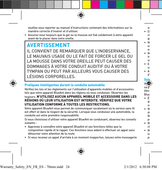 veuillez vous reporter au manuel d’instructions contenant des informations sur la manière correcte d’insérer et d’utiliser.•  Assurez-vous toujours que le gel ou la mousse est ﬁ xé solidement à votre appareil avant de le placer dans votre oreille.AVERTISSEMENTIL CONVIENT DE REMARQUER QUE L’INOBSERVANCE, LE MAUVAIS USAGE OU LE FAIT DE FORCER LE GEL OU LA MOUSSE DANS VOTRE OREILLE PEUT CAUSER DES DOMMAGES À VOTRE CONDUIT AUDITIF OU À VOTRE TYMPAN OU PEUT PAR AILLEURS VOUS CAUSER DES LÉSIONS CORPORELLES.Pratiques intelligentes durant la conduite automobileVériﬁ ez les lois et les règlements sur l’utilisation d’appareils mobiles et d’accessoires tels que votre appareil BlueAnt dans les régions où vous conduisez. Observez-les toujours. N’UTILISEZ AUCUN APPAREIL MOBILE ET ACCESSOIRE DANS LES RÉGIONS OÙ LEUR UTILISATION EST INTERDITE. VÉRIFIEZ QUE VOTRE UTILISATION CONFORME À TOUTES LES RESTRICTIONS.Votre appareil BlueAnt vous permet de communiquer vocalement où le service sans ﬁ l est offert et dans le respect de la sécurité. Lorsque vous conduisez une automobile, la conduite est votre première responsabilité.Si vous choisissez d’utiliser votre appareil BlueAnt en conduisant, observez les conseils suivants:•  Apprenez à connaître votre appareil BlueAnt et ses fonctions telles que la composition rapide et le rappel. Ces fonctions vous aident à effectuer un appel sans détourner votre attention de la route.•  Si vous recevez un appel d’arrivée à un moment inopportun, laissez votre messagerie vocale répondre pour vous.• Dites à votre interlocuteur que vous conduisez; au besoin, suspendez l’appel si la circulation est intense ou dans des conditions climatiques dangereuses. La pluie, le grésil, la neige, la glace et la circulation intense peuvent être dangereux.• Ne prenez pas de notes ou ne recherchez pas de numéros de téléphone pendant que vous conduisez. N’oubliez pas que votre responsabilité principale consiste à conduire en toute sécurité.• Ne participez à aucune conversation difﬁ cile ou émotive qui pourrait vous distraire. Informez vos interlocuteurs que vous conduisez et suspendez toute conversation susceptible de détourner votre attention de la route.• En cas d’incendie, d’accidents de la route, d’urgences médicales ou d’autres urgences graves, composez le numéro local d’urgence.• Appelez, au besoin, le numéro d’assistance routière ou un numéro spécial d’assistance sans ﬁ l dans les cas autres que les urgences.Soins et manutentionVotre appareil BlueAnt Bluetooth est un instrument de précision. Pour maintenir sa performance, vous devez en prendre soin comme vous le feriez avec tout produit électronique grand public de qualité et l’utiliser conformément aux instructions.BlueAnt vous recommande de prendre les précautions suivantes :• Évitez de laisser votre appareil à la lumière solaire directe, notamment sur le tableau de bord ou sur la console d’une voiture ou d’un camion. Ne laissez pas votre appareil sans surveillance dans votre véhicule.• Ne laissez pas ou n’utilisez pas votre appareil là où la température peut dépasser 60 °C (140 °F), notamment à l’intérieur d’une voiture fermée une journée chaude. N’oubliez pas que, par temps chaud, la température à l’intérieur d’une voiture fermée peut être sensiblement plus élevée que la température de l’air à l’extérieur.• Ne laissez pas ou n’utilisez pas votre appareil là où la température est susceptible de chuter à moins de 0 °C (32 °F).• Ne laissez pas ou n’utilisez pas votre appareil dans un endroit exposé à l’humidité, à la poussière, à la suie, à d’autres corps étrangers, à la fumée ou à la vapeur, car ceci peut causer un défaut de fonctionnement de votre appareil.Warranty_Safety_EN_FR_ES - 70mm.indd   24 2/1/2012   6:30:08 PM