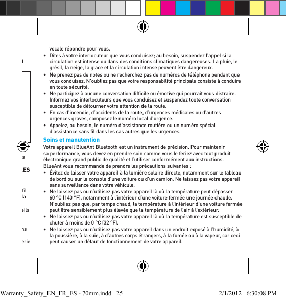 veuillez vous reporter au manuel d’instructions contenant des informations sur la manière correcte d’insérer et d’utiliser.•  Assurez-vous toujours que le gel ou la mousse est ﬁ xé solidement à votre appareil avant de le placer dans votre oreille.AVERTISSEMENTIL CONVIENT DE REMARQUER QUE L’INOBSERVANCE, LE MAUVAIS USAGE OU LE FAIT DE FORCER LE GEL OU LA MOUSSE DANS VOTRE OREILLE PEUT CAUSER DES DOMMAGES À VOTRE CONDUIT AUDITIF OU À VOTRE TYMPAN OU PEUT PAR AILLEURS VOUS CAUSER DES LÉSIONS CORPORELLES.Pratiques intelligentes durant la conduite automobileVériﬁ ez les lois et les règlements sur l’utilisation d’appareils mobiles et d’accessoires tels que votre appareil BlueAnt dans les régions où vous conduisez. Observez-les toujours. N’UTILISEZ AUCUN APPAREIL MOBILE ET ACCESSOIRE DANS LES RÉGIONS OÙ LEUR UTILISATION EST INTERDITE. VÉRIFIEZ QUE VOTRE UTILISATION CONFORME À TOUTES LES RESTRICTIONS.Votre appareil BlueAnt vous permet de communiquer vocalement où le service sans ﬁ l est offert et dans le respect de la sécurité. Lorsque vous conduisez une automobile, la conduite est votre première responsabilité.Si vous choisissez d’utiliser votre appareil BlueAnt en conduisant, observez les conseils suivants:•  Apprenez à connaître votre appareil BlueAnt et ses fonctions telles que la composition rapide et le rappel. Ces fonctions vous aident à effectuer un appel sans détourner votre attention de la route.•  Si vous recevez un appel d’arrivée à un moment inopportun, laissez votre messagerie vocale répondre pour vous.•  Dites à votre interlocuteur que vous conduisez; au besoin, suspendez l’appel si la circulation est intense ou dans des conditions climatiques dangereuses. La pluie, le grésil, la neige, la glace et la circulation intense peuvent être dangereux.•  Ne prenez pas de notes ou ne recherchez pas de numéros de téléphone pendant que vous conduisez. N’oubliez pas que votre responsabilité principale consiste à conduire en toute sécurité.•  Ne participez à aucune conversation difﬁ cile ou émotive qui pourrait vous distraire. Informez vos interlocuteurs que vous conduisez et suspendez toute conversation susceptible de détourner votre attention de la route.•  En cas d’incendie, d’accidents de la route, d’urgences médicales ou d’autres urgences graves, composez le numéro local d’urgence.•  Appelez, au besoin, le numéro d’assistance routière ou un numéro spécial d’assistance sans ﬁ l dans les cas autres que les urgences.Soins et manutentionVotre appareil BlueAnt Bluetooth est un instrument de précision. Pour maintenir sa performance, vous devez en prendre soin comme vous le feriez avec tout produit électronique grand public de qualité et l’utiliser conformément aux instructions.BlueAnt vous recommande de prendre les précautions suivantes :•  Évitez de laisser votre appareil à la lumière solaire directe, notamment sur le tableau de bord ou sur la console d’une voiture ou d’un camion. Ne laissez pas votre appareil sans surveillance dans votre véhicule.•  Ne laissez pas ou n’utilisez pas votre appareil là où la température peut dépasser 60 °C (140 °F), notamment à l’intérieur d’une voiture fermée une journée chaude. N’oubliez pas que, par temps chaud, la température à l’intérieur d’une voiture fermée peut être sensiblement plus élevée que la température de l’air à l’extérieur.•  Ne laissez pas ou n’utilisez pas votre appareil là où la température est susceptible de chuter à moins de 0 °C (32 °F).•  Ne laissez pas ou n’utilisez pas votre appareil dans un endroit exposé à l’humidité, à la poussière, à la suie, à d’autres corps étrangers, à la fumée ou à la vapeur, car ceci peut causer un défaut de fonctionnement de votre appareil.Warranty_Safety_EN_FR_ES - 70mm.indd   25 2/1/2012   6:30:08 PM