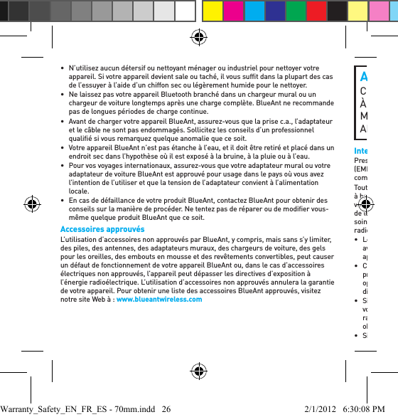 •  N’utilisez aucun détersif ou nettoyant ménager ou industriel pour nettoyer votre appareil. Si votre appareil devient sale ou taché, il vous sufﬁ t dans la plupart des cas de l’essuyer à l’aide d’un chiffon sec ou légèrement humide pour le nettoyer.•  Ne laissez pas votre appareil Bluetooth branché dans un chargeur mural ou un chargeur de voiture longtemps après une charge complète. BlueAnt ne recommande pas de longues périodes de charge continue.•  Avant de charger votre appareil BlueAnt, assurez-vous que la prise c.a., l’adaptateur et le câble ne sont pas endommagés. Sollicitez les conseils d’un professionnel qualiﬁ é si vous remarquez quelque anomalie que ce soit.•  Votre appareil BlueAnt n’est pas étanche à l’eau, et il doit être retiré et placé dans un endroit sec dans l’hypothèse où il est exposé à la bruine, à la pluie ou à l’eau.•  Pour vos voyages internationaux, assurez-vous que votre adaptateur mural ou votre adaptateur de voiture BlueAnt est approuvé pour usage dans le pays où vous avez l’intention de l’utiliser et que la tension de l’adaptateur convient à l’alimentation locale.•  En cas de défaillance de votre produit BlueAnt, contactez BlueAnt pour obtenir des conseils sur la manière de procéder. Ne tentez pas de réparer ou de modiﬁ er vous-même quelque produit BlueAnt que ce soit.Accessoires approuvésL’utilisation d’accessoires non approuvés par BlueAnt, y compris, mais sans s’y limiter, des piles, des antennes, des adaptateurs muraux, des chargeurs de voiture, des gels pour les oreilles, des embouts en mousse et des revêtements convertibles, peut causer un défaut de fonctionnement de votre appareil BlueAnt ou, dans le cas d’accessoires électriques non approuvés, l’appareil peut dépasser les directives d’exposition à l’énergie radioélectrique. L’utilisation d’accessoires non approuvés annulera la garantie de votre appareil. Pour obtenir une liste des accessoires BlueAnt approuvés, visitez notre site Web à : www.blueantwireless.comAVERTISSEMENT: PROPOSITION 65 CE PRODUIT CONTIENT DES SUBSTANCES CHIMIQUES À L’ÉTAT DE CALIFORNIE POUR CAUSER LE CANCER, MALFORMATIONS CONGÉNITALES, ET / OU D’AUTRES ANOMALIES DE LA REPRODUCTION.Interférence électromagnétiquePresque chaque appareil électronique est susceptible d’interférence électromagnétique (EMI) s’il est inadéquatement protégé, conçu ou conﬁ guré par ailleurs pour la compatibilité électromagnétique.Tout comme un téléphone mobile, votre appareil BlueAnt est un émetteur-récepteur à basse puissance, et il est régi par les règlements ayant trait à ces appareils. Mettez votre appareil BlueAnt à l’arrêt dans tout établissement où des avis afﬁ chés vous prient de le faire. Ces établissements comprennent les hôpitaux ou les établissements de soins de santé qui sont susceptibles d’utiliser des équipements sensibles à l’énergie radioélectrique externe.• Lorsqu’on vous prie de le faire, mettez votre appareil BlueAnt à l’arrêt à bord d’un avion. Toute utilisation d’un appareil mobile doit être conforme aux lois, règlements applicables et aux consignes de l’équipage de l’avion.• Certains appareils Bluetooth peuvent entraver le fonctionnement de certaines prothèses auditives. Dans l’hypothèse d’une telle interférence, il vous sera peut-être opportun de consulter le fabricant de votre prothèse auditive ou votre médecin pour discuter des choix qui s’offrent à vous. • Si vous utilisez tout autre appareil médical personnel, consultez le fabricant de votre appareil aﬁ n de déterminer s’il est adéquatement protégé contre l’énergie radioélectrique. Votre docteur ou médecin peut être en mesure de vous aider à obtenir ces informations. • Si vous n’êtes pas certain(e) de pouvoir mettre votre téléphone mobile ou appareil Warranty_Safety_EN_FR_ES - 70mm.indd   26 2/1/2012   6:30:08 PM