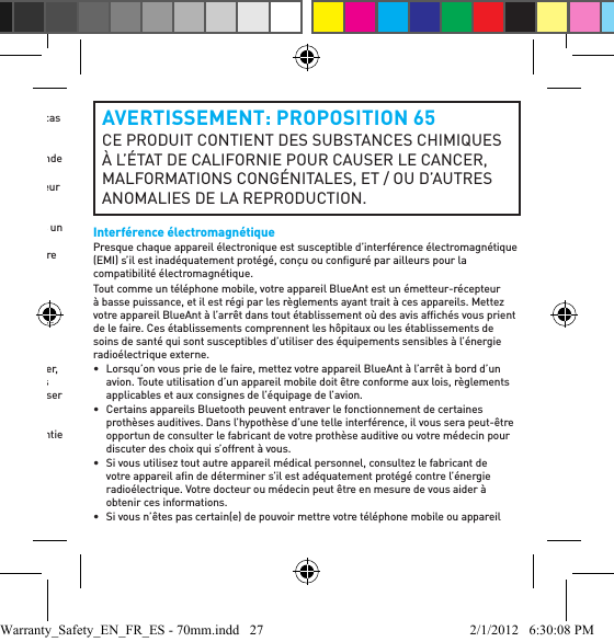 •  N’utilisez aucun détersif ou nettoyant ménager ou industriel pour nettoyer votre appareil. Si votre appareil devient sale ou taché, il vous sufﬁ t dans la plupart des cas de l’essuyer à l’aide d’un chiffon sec ou légèrement humide pour le nettoyer.•  Ne laissez pas votre appareil Bluetooth branché dans un chargeur mural ou un chargeur de voiture longtemps après une charge complète. BlueAnt ne recommande pas de longues périodes de charge continue.•  Avant de charger votre appareil BlueAnt, assurez-vous que la prise c.a., l’adaptateur et le câble ne sont pas endommagés. Sollicitez les conseils d’un professionnel qualiﬁ é si vous remarquez quelque anomalie que ce soit.•  Votre appareil BlueAnt n’est pas étanche à l’eau, et il doit être retiré et placé dans un endroit sec dans l’hypothèse où il est exposé à la bruine, à la pluie ou à l’eau.•  Pour vos voyages internationaux, assurez-vous que votre adaptateur mural ou votre adaptateur de voiture BlueAnt est approuvé pour usage dans le pays où vous avez l’intention de l’utiliser et que la tension de l’adaptateur convient à l’alimentation locale.•  En cas de défaillance de votre produit BlueAnt, contactez BlueAnt pour obtenir des conseils sur la manière de procéder. Ne tentez pas de réparer ou de modiﬁ er vous-même quelque produit BlueAnt que ce soit.Accessoires approuvésL’utilisation d’accessoires non approuvés par BlueAnt, y compris, mais sans s’y limiter, des piles, des antennes, des adaptateurs muraux, des chargeurs de voiture, des gels pour les oreilles, des embouts en mousse et des revêtements convertibles, peut causer un défaut de fonctionnement de votre appareil BlueAnt ou, dans le cas d’accessoires électriques non approuvés, l’appareil peut dépasser les directives d’exposition à l’énergie radioélectrique. L’utilisation d’accessoires non approuvés annulera la garantie de votre appareil. Pour obtenir une liste des accessoires BlueAnt approuvés, visitez notre site Web à : www.blueantwireless.comAVERTISSEMENT: PROPOSITION 65 CE PRODUIT CONTIENT DES SUBSTANCES CHIMIQUES À L’ÉTAT DE CALIFORNIE POUR CAUSER LE CANCER, MALFORMATIONS CONGÉNITALES, ET / OU D’AUTRES ANOMALIES DE LA REPRODUCTION.Interférence électromagnétiquePresque chaque appareil électronique est susceptible d’interférence électromagnétique (EMI) s’il est inadéquatement protégé, conçu ou conﬁ guré par ailleurs pour la compatibilité électromagnétique.Tout comme un téléphone mobile, votre appareil BlueAnt est un émetteur-récepteur à basse puissance, et il est régi par les règlements ayant trait à ces appareils. Mettez votre appareil BlueAnt à l’arrêt dans tout établissement où des avis afﬁ chés vous prient de le faire. Ces établissements comprennent les hôpitaux ou les établissements de soins de santé qui sont susceptibles d’utiliser des équipements sensibles à l’énergie radioélectrique externe.•  Lorsqu’on vous prie de le faire, mettez votre appareil BlueAnt à l’arrêt à bord d’un avion. Toute utilisation d’un appareil mobile doit être conforme aux lois, règlements applicables et aux consignes de l’équipage de l’avion.•  Certains appareils Bluetooth peuvent entraver le fonctionnement de certaines prothèses auditives. Dans l’hypothèse d’une telle interférence, il vous sera peut-être opportun de consulter le fabricant de votre prothèse auditive ou votre médecin pour discuter des choix qui s’offrent à vous. •  Si vous utilisez tout autre appareil médical personnel, consultez le fabricant de votre appareil aﬁ n de déterminer s’il est adéquatement protégé contre l’énergie radioélectrique. Votre docteur ou médecin peut être en mesure de vous aider à obtenir ces informations. •  Si vous n’êtes pas certain(e) de pouvoir mettre votre téléphone mobile ou appareil Warranty_Safety_EN_FR_ES - 70mm.indd   27 2/1/2012   6:30:08 PM