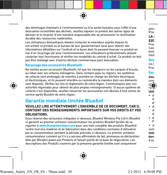 des dommages éventuels à l’environnement ou à la santé humaine sous l’effet d’une évacuation incontrôlée des déchets, veuillez séparer ce produit des autres types de déchets et le recycler d’une manière responsable aﬁ n de promouvoir la réutilisation durable des ressources matérielles.Les utilisateurs domestiques doivent contacter le revendeur auprès duquel ils ont acheté ce produit ou le bureau de leur gouvernement local pour obtenir des informations détaillées sur l’endroit et la façon dont ils peuvent évacuer ce produit en vue d’un recyclage sûr pour l’environnement. Les utilisateurs professionnels doivent contacter leur fournisseur et vériﬁ er les modalités du contrat d’achat. Ce produit ne doit pas être mélangé avec d’autres déchets commerciaux pour évacuation.Recyclage des accessoires BluetoothNe mettez aucun accessoire Bluetooth, tel que les chargeurs ou les casques d’écoute, au rebut avec vos ordures ménagères. Dans certains pays ou régions, les systèmes de collecte sont aménagés de manière à prendre en charge les déchets électriques et électroniques, et ils peuvent interdire ou restreindre la manière dont ces éléments sont disposés. Vériﬁ ez les lois et règlements de votre région. Communiquez avec vos autorités régionales pour obtenir de plus amples renseignements. Si aucun système de collecte n’est disponible, veuillez retourner les accessoires non désirés à tout centre de service agréé BlueAnt de votre région.Garantie mondiale limitée BlueAnt VEUILLEZ LIRE ATTENTIVEMENT L’ENSEMBLE DE CE DOCUMENT, CAR IL CONTIENT DES RENSEIGNEMENTS IMPORTANTS SUR VOS DROITS ET VOS OBLIGATIONS.Sous réserve des exclusions indiquées ci-dessous, BlueAnt Wireless Pty Ltd («BlueAnt ») garantit au premier acheteur consommateur les produits BlueAnt (prière de se reporter à www.blueantwireless.com pour une liste complète des produits BlueAnt) contre tout vice matériel et de fabrication dans des conditions normales d’utilisation par le consommateur pendant la période précisée ci-dessous. Le premier acheteur consommateur convient qu’il n’y a aucune afﬁ rmation de fait, promesse ou déclaration faite par BlueAnt quant aux Produits et faisant partie de la base de négociation. Les descriptions des Produits couverts par la présente garantie limitée sont uniquement pour référence, et il n’y a aucune garantie explicite ou implicite que l’un quelconque des Produits se conforme à la description. LA PRÉSENTE GARANTIE LIMITÉE CONSTITUE LE RECOURS UNIQUE ET EXCLUSIF DU CONSOMMATEUR, et elle s’applique de la manière suivante aux Produits BlueAnt neufs achetés par les consommateurs aux États-Unis d’Amérique, au Canada, en Australie, en Nouvelle-Zélande ou dans d’autres pays ou territoires où un distributeur BlueAnt agréé a été désigné, et qui sont accompagnés de cette garantie limitée. Durée de la couvertureUn (1) année à partir de la date d’achat par le premier acheteur consommateur du Produit. ExclusionsUsure normale : l’entretien périodique, la réparation et le remplacement des produits consommables à durée limitée (par ex., bonnettes pare-vent, coussinets pour les oreilles, embouts pour les oreilles, ﬁ nis décoratifs, piles et autres accessoires) en raison de l’usure normale sont exclus de la couverture. Utilisation abusive et erronée : les défauts ou les dommages qui découlent : • d’une utilisation ou d’un stockage inapproprié, d’une utilisation erronée ou abusive, d’un accident ou de négligence, y compris, mais sans s’y limiter, les dommages physiques (ﬁ ssurations, rayures, etc.) à la surface du produit; • du contact avec un liquide, de l’eau, la pluie, l’humidité extrême ou la transpiration abondante, le sable, la saleté ou un élément semblable, la chaleur extrême ou les aliments; • de l’utilisation des Produits à des ﬁ ns commerciales ou du fait de soumettre les Produits à une utilisation ou des conditions anormales; • ou d’autres actes qui ne sont pas dus à la faute ou à la négligence de BlueAnt,sont exclus de la couverture. Utilisation de Produits qui ne sont pas de marque BlueAnt ni homologués par cette dernière : les défauts ou les dommages qui découlent de l’utilisation de Produits, d’accessoires, de logiciels, de chargeurs ou d’autres périphériques qui ne sont pas de Warranty_Safety_EN_FR_ES - 70mm.indd   30 2/1/2012   6:30:08 PM