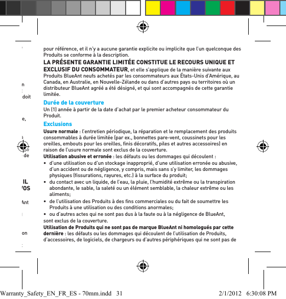 des dommages éventuels à l’environnement ou à la santé humaine sous l’effet d’une évacuation incontrôlée des déchets, veuillez séparer ce produit des autres types de déchets et le recycler d’une manière responsable aﬁ n de promouvoir la réutilisation durable des ressources matérielles.Les utilisateurs domestiques doivent contacter le revendeur auprès duquel ils ont acheté ce produit ou le bureau de leur gouvernement local pour obtenir des informations détaillées sur l’endroit et la façon dont ils peuvent évacuer ce produit en vue d’un recyclage sûr pour l’environnement. Les utilisateurs professionnels doivent contacter leur fournisseur et vériﬁ er les modalités du contrat d’achat. Ce produit ne doit pas être mélangé avec d’autres déchets commerciaux pour évacuation.Recyclage des accessoires BluetoothNe mettez aucun accessoire Bluetooth, tel que les chargeurs ou les casques d’écoute, au rebut avec vos ordures ménagères. Dans certains pays ou régions, les systèmes de collecte sont aménagés de manière à prendre en charge les déchets électriques et électroniques, et ils peuvent interdire ou restreindre la manière dont ces éléments sont disposés. Vériﬁ ez les lois et règlements de votre région. Communiquez avec vos autorités régionales pour obtenir de plus amples renseignements. Si aucun système de collecte n’est disponible, veuillez retourner les accessoires non désirés à tout centre de service agréé BlueAnt de votre région.Garantie mondiale limitée BlueAnt VEUILLEZ LIRE ATTENTIVEMENT L’ENSEMBLE DE CE DOCUMENT, CAR IL CONTIENT DES RENSEIGNEMENTS IMPORTANTS SUR VOS DROITS ET VOS OBLIGATIONS.Sous réserve des exclusions indiquées ci-dessous, BlueAnt Wireless Pty Ltd («BlueAnt ») garantit au premier acheteur consommateur les produits BlueAnt (prière de se reporter à www.blueantwireless.com pour une liste complète des produits BlueAnt) contre tout vice matériel et de fabrication dans des conditions normales d’utilisation par le consommateur pendant la période précisée ci-dessous. Le premier acheteur consommateur convient qu’il n’y a aucune afﬁ rmation de fait, promesse ou déclaration faite par BlueAnt quant aux Produits et faisant partie de la base de négociation. Les descriptions des Produits couverts par la présente garantie limitée sont uniquement pour référence, et il n’y a aucune garantie explicite ou implicite que l’un quelconque des Produits se conforme à la description. LA PRÉSENTE GARANTIE LIMITÉE CONSTITUE LE RECOURS UNIQUE ET EXCLUSIF DU CONSOMMATEUR, et elle s’applique de la manière suivante aux Produits BlueAnt neufs achetés par les consommateurs aux États-Unis d’Amérique, au Canada, en Australie, en Nouvelle-Zélande ou dans d’autres pays ou territoires où un distributeur BlueAnt agréé a été désigné, et qui sont accompagnés de cette garantie limitée. Durée de la couvertureUn (1) année à partir de la date d’achat par le premier acheteur consommateur du Produit. ExclusionsUsure normale : l’entretien périodique, la réparation et le remplacement des produits consommables à durée limitée (par ex., bonnettes pare-vent, coussinets pour les oreilles, embouts pour les oreilles, ﬁ nis décoratifs, piles et autres accessoires) en raison de l’usure normale sont exclus de la couverture. Utilisation abusive et erronée : les défauts ou les dommages qui découlent : •  d’une utilisation ou d’un stockage inapproprié, d’une utilisation erronée ou abusive, d’un accident ou de négligence, y compris, mais sans s’y limiter, les dommages physiques (ﬁ ssurations, rayures, etc.) à la surface du produit; •  du contact avec un liquide, de l’eau, la pluie, l’humidité extrême ou la transpiration abondante, le sable, la saleté ou un élément semblable, la chaleur extrême ou les aliments; •  de l’utilisation des Produits à des ﬁ ns commerciales ou du fait de soumettre les Produits à une utilisation ou des conditions anormales; •  ou d’autres actes qui ne sont pas dus à la faute ou à la négligence de BlueAnt,sont exclus de la couverture. Utilisation de Produits qui ne sont pas de marque BlueAnt ni homologués par cette dernière : les défauts ou les dommages qui découlent de l’utilisation de Produits, d’accessoires, de logiciels, de chargeurs ou d’autres périphériques qui ne sont pas de Warranty_Safety_EN_FR_ES - 70mm.indd   31 2/1/2012   6:30:08 PM