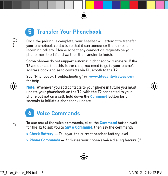        Wearing the T2You can wear your headset on either ear. For best results: &gt; Position the hook and ear gel as shown here. &gt; Make sure the T2 is angled towards your mouth.        Pair Your Headset1. Slide the power switch across to turn the T2 on.2. Put the T2 in your ear.3. The ﬁ rst time you use the T2 it will go straight to pair mode and talk you through the pairing process.For subsequent pairings, make sure the T2 is not connected to any phones, then hold down the Command button. The T2 will announce it is going into pairing mode. Tip: The pairing code is 0000 (four zeros).34LEFT EARRIGHTEAR        Transfer Your PhonebookOnce the pairing is complete, your headset will attempt to transfer your phonebook contacts so that it can announce the names of incoming callers. Please accept any connection requests on your phone from the T2 and wait for the transfer to ﬁ nish.Some phones do not support automatic phonebook transfers. If the T2 announces that this is the case, you need to go to your phone’s address book and send contacts via Bluetooth to the T2. See “Phonebook Troubleshooting” or  www.blueantwireless.com for help.Note: Whenever you add contacts to your phone in future you must update your phonebook on the T2: with the T2 connected to your phone but not on a call, hold down the Command button for 3 seconds to initiate a phonebook update.         Voice CommandsTo use one of the voice commands, click the Command button, wait for the T2 to ask you to Say A Command, then say the command: &gt; Check Battery — Tells you the current headset battery level. &gt; Phone Commands — Activates your phone’s voice dialing feature (if 56T2_User_Guide_EN.indd   5 2/2/2012   7:19:42 PM