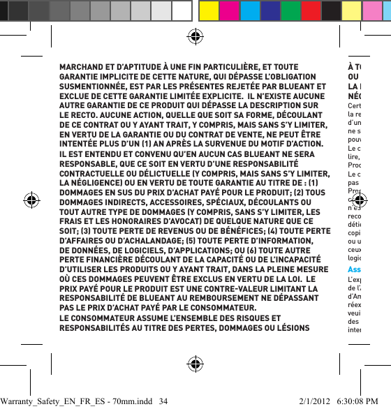 MARCHAND ET D’APTITUDE À UNE FIN PARTICULIÈRE, ET TOUTE GARANTIE IMPLICITE DE CETTE NATURE, QUI DÉPASSE L’OBLIGATION SUSMENTIONNÉE, EST PAR LES PRÉSENTES REJETÉE PAR BLUEANT ET EXCLUE DE CETTE GARANTIE LIMITÉE EXPLICITE.  IL N’EXISTE AUCUNE AUTRE GARANTIE DE CE PRODUIT QUI DÉPASSE LA DESCRIPTION SUR LE RECTO. AUCUNE ACTION, QUELLE QUE SOIT SA FORME, DÉCOULANT DE CE CONTRAT OU Y AYANT TRAIT, Y COMPRIS, MAIS SANS S’Y LIMITER, EN VERTU DE LA GARANTIE OU DU CONTRAT DE VENTE, NE PEUT ÊTRE INTENTÉE PLUS D’UN 1 AN APRÈS LA SURVENUE DU MOTIF D’ACTION.IL EST ENTENDU ET CONVENU QU’EN AUCUN CAS BLUEANT NE SERA RESPONSABLE, QUE CE SOIT EN VERTU D’UNE RESPONSABILITÉ CONTRACTUELLE OU DÉLICTUELLE Y COMPRIS, MAIS SANS S’Y LIMITER, LA NÉGLIGENCE OU EN VERTU DE TOUTE GARANTIE AU TITRE DE : 1 DOMMAGES EN SUS DU PRIX D’ACHAT PAYÉ POUR LE PRODUIT; 2 TOUS DOMMAGES INDIRECTS, ACCESSOIRES, SPÉCIAUX, DÉCOULANTS OU TOUT AUTRE TYPE DE DOMMAGES Y COMPRIS, SANS S’Y LIMITER, LES FRAIS ET LES HONORAIRES D’AVOCAT DE QUELQUE NATURE QUE CE SOIT; 3 TOUTE PERTE DE REVENUS OU DE BÉNÉFICES; 4 TOUTE PERTE D’AFFAIRES OU D’ACHALANDAGE; 5 TOUTE PERTE D’INFORMATION, DE DONNÉES, DE LOGICIELS, D’APPLICATIONS; OU 6 TOUTE AUTRE PERTE FINANCIÈRE DÉCOULANT DE LA CAPACITÉ OU DE L’INCAPACITÉ D’UTILISER LES PRODUITS OU Y AYANT TRAIT, DANS LA PLEINE MESURE OÙ CES DOMMAGES PEUVENT ÊTRE EXCLUS EN VERTU DE LA LOI.  LE PRIX PAYÉ POUR LE PRODUIT EST UNE CONTREVALEUR LIMITANT LA RESPONSABILITÉ DE BLUEANT AU REMBOURSEMENT NE DÉPASSANT PAS LE PRIX D’ACHAT PAYÉ PAR LE CONSOMMATEUR. LE CONSOMMATEUR ASSUME L’ENSEMBLE DES RISQUES ET RESPONSABILITÉS AU TITRE DES PERTES, DOMMAGES OU LÉSIONS À TOUTE PERSONNE OU À TOUT BIEN DÉCOULANT DE L’UTILISATION OU DE LA POSSESSION DE TOUT PRODUIT BLUEANT COUVERT PAR LA PRÉSENTE GARANTIE LIMITÉE QUI N’EST PAS LA FAUTE OU LA NÉGLIGENCE DE BLUEANT. Certains États, pays et juridictions ne permettent pas la limitation ou l’exclusion de la responsabilité, ni les dommages connexes ou indirects, ni la limitation de la durée d’une garantie implicite; il se peut donc que les limitations ou les exclusions ci-dessus ne s’appliquent pas à vous. La présente garantie vous donne des droits précis, et vous pouvez avoir d’autres droits qui varient d’un État à l’autre ou d’une juridiction à l’autre. Le consommateur reconnaît et convient qu’il a lu, ou a volontairement choisi de ne pas lire, après avoir eu une possibilité raisonnable de le faire, le manuel d’utilisation de ce Produit qui est disponible à www.blueantwireless.com, avant usage. Le consommateur reconnaît et convient qu’il a lu, ou a volontairement choisi de ne pas lire, après avoir eu une possibilité raisonnable de le faire, la garantie limitée de ce Produit. Le consommateur reconnaît et accepte toutes les modalités énoncées dans cette garantie limitée. Le premier acheteur consommateur reconnaît et convient qu’il n’est pas réputé être un marchand. Les lois des États-Unis d’Amérique et d’autres pays reconnaissent certains droits exclusifs de BlueAnt au titre des logiciels dont BlueAnt détient les droits d’auteur, tels que les droits exclusifs de reproduire et de distribuer des copies des logiciels BlueAnt. Les logiciels de BlueAnt peuvent uniquement être copiés ou utilisés dans les Produits associés à ces logiciels BlueAnt, et redistribués avec ceux-ci. Aucune autre utilisation, y compris, sans s’y limiter, le désassemblage de ces logiciels BlueAnt ou l’exercice des droits exclusifs réservés à BlueAnt, n’est autorisée. Assurances en vertu des lois sur l’exportation  L’exportation de ce produit est soumise à la réglementation des États-Unis d’Amérique, de l’Australie et du Canada sur l’exportation. Les gouvernements des États-Unis d’Amérique, de l’Australie et du Canada peuvent restreindre l’exportation ou la réexportation de ce Produit vers certaines destinations. Pour plus de renseignements, veuillez communiquer avec le ministère du Commerce des États-Unis, le ministère des Douanes de l’Australie ou le ministère des Affaires étrangères et du Commerce international du Canada. Warranty_Safety_EN_FR_ES - 70mm.indd   34 2/1/2012   6:30:08 PM