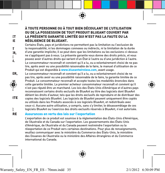 MARCHAND ET D’APTITUDE À UNE FIN PARTICULIÈRE, ET TOUTE GARANTIE IMPLICITE DE CETTE NATURE, QUI DÉPASSE L’OBLIGATION SUSMENTIONNÉE, EST PAR LES PRÉSENTES REJETÉE PAR BLUEANT ET EXCLUE DE CETTE GARANTIE LIMITÉE EXPLICITE.  IL N’EXISTE AUCUNE AUTRE GARANTIE DE CE PRODUIT QUI DÉPASSE LA DESCRIPTION SUR LE RECTO. AUCUNE ACTION, QUELLE QUE SOIT SA FORME, DÉCOULANT DE CE CONTRAT OU Y AYANT TRAIT, Y COMPRIS, MAIS SANS S’Y LIMITER, EN VERTU DE LA GARANTIE OU DU CONTRAT DE VENTE, NE PEUT ÊTRE INTENTÉE PLUS D’UN 1 AN APRÈS LA SURVENUE DU MOTIF D’ACTION.IL EST ENTENDU ET CONVENU QU’EN AUCUN CAS BLUEANT NE SERA RESPONSABLE, QUE CE SOIT EN VERTU D’UNE RESPONSABILITÉ CONTRACTUELLE OU DÉLICTUELLE Y COMPRIS, MAIS SANS S’Y LIMITER, LA NÉGLIGENCE OU EN VERTU DE TOUTE GARANTIE AU TITRE DE : 1 DOMMAGES EN SUS DU PRIX D’ACHAT PAYÉ POUR LE PRODUIT; 2 TOUS DOMMAGES INDIRECTS, ACCESSOIRES, SPÉCIAUX, DÉCOULANTS OU TOUT AUTRE TYPE DE DOMMAGES Y COMPRIS, SANS S’Y LIMITER, LES FRAIS ET LES HONORAIRES D’AVOCAT DE QUELQUE NATURE QUE CE SOIT; 3 TOUTE PERTE DE REVENUS OU DE BÉNÉFICES; 4 TOUTE PERTE D’AFFAIRES OU D’ACHALANDAGE; 5 TOUTE PERTE D’INFORMATION, DE DONNÉES, DE LOGICIELS, D’APPLICATIONS; OU 6 TOUTE AUTRE PERTE FINANCIÈRE DÉCOULANT DE LA CAPACITÉ OU DE L’INCAPACITÉ D’UTILISER LES PRODUITS OU Y AYANT TRAIT, DANS LA PLEINE MESURE OÙ CES DOMMAGES PEUVENT ÊTRE EXCLUS EN VERTU DE LA LOI.  LE PRIX PAYÉ POUR LE PRODUIT EST UNE CONTREVALEUR LIMITANT LA RESPONSABILITÉ DE BLUEANT AU REMBOURSEMENT NE DÉPASSANT PAS LE PRIX D’ACHAT PAYÉ PAR LE CONSOMMATEUR. LE CONSOMMATEUR ASSUME L’ENSEMBLE DES RISQUES ET RESPONSABILITÉS AU TITRE DES PERTES, DOMMAGES OU LÉSIONS À TOUTE PERSONNE OU À TOUT BIEN DÉCOULANT DE L’UTILISATION OU DE LA POSSESSION DE TOUT PRODUIT BLUEANT COUVERT PAR LA PRÉSENTE GARANTIE LIMITÉE QUI N’EST PAS LA FAUTE OU LA NÉGLIGENCE DE BLUEANT. Certains États, pays et juridictions ne permettent pas la limitation ou l’exclusion de la responsabilité, ni les dommages connexes ou indirects, ni la limitation de la durée d’une garantie implicite; il se peut donc que les limitations ou les exclusions ci-dessus ne s’appliquent pas à vous. La présente garantie vous donne des droits précis, et vous pouvez avoir d’autres droits qui varient d’un État à l’autre ou d’une juridiction à l’autre. Le consommateur reconnaît et convient qu’il a lu, ou a volontairement choisi de ne pas lire, après avoir eu une possibilité raisonnable de le faire, le manuel d’utilisation de ce Produit qui est disponible à www.blueantwireless.com, avant usage. Le consommateur reconnaît et convient qu’il a lu, ou a volontairement choisi de ne pas lire, après avoir eu une possibilité raisonnable de le faire, la garantie limitée de ce Produit. Le consommateur reconnaît et accepte toutes les modalités énoncées dans cette garantie limitée. Le premier acheteur consommateur reconnaît et convient qu’il n’est pas réputé être un marchand. Les lois des États-Unis d’Amérique et d’autres pays reconnaissent certains droits exclusifs de BlueAnt au titre des logiciels dont BlueAnt détient les droits d’auteur, tels que les droits exclusifs de reproduire et de distribuer des copies des logiciels BlueAnt. Les logiciels de BlueAnt peuvent uniquement être copiés ou utilisés dans les Produits associés à ces logiciels BlueAnt, et redistribués avec ceux-ci. Aucune autre utilisation, y compris, sans s’y limiter, le désassemblage de ces logiciels BlueAnt ou l’exercice des droits exclusifs réservés à BlueAnt, n’est autorisée. Assurances en vertu des lois sur l’exportation  L’exportation de ce produit est soumise à la réglementation des États-Unis d’Amérique, de l’Australie et du Canada sur l’exportation. Les gouvernements des États-Unis d’Amérique, de l’Australie et du Canada peuvent restreindre l’exportation ou la réexportation de ce Produit vers certaines destinations. Pour plus de renseignements, veuillez communiquer avec le ministère du Commerce des États-Unis, le ministère des Douanes de l’Australie ou le ministère des Affaires étrangères et du Commerce international du Canada. Warranty_Safety_EN_FR_ES - 70mm.indd   35 2/1/2012   6:30:09 PM