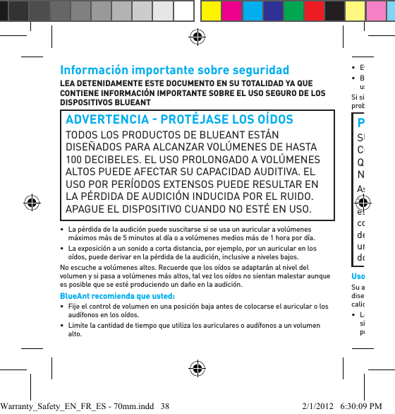 Información importante sobre seguridadLEA DETENIDAMENTE ESTE DOCUMENTO EN SU TOTALIDAD YA QUE CONTIENE INFORMACIÓN IMPORTANTE SOBRE EL USO SEGURO DE LOS DISPOSITIVOS BLUEANT ADVERTENCIA  PROTÉJASE LOS OÍDOSTODOS LOS PRODUCTOS DE BLUEANT ESTÁN DISEÑADOS PARA ALCANZAR VOLÚMENES DE HASTA 100 DECIBELES. EL USO PROLONGADO A VOLÚMENES ALTOS PUEDE AFECTAR SU CAPACIDAD AUDITIVA. EL USO POR PERÍODOS EXTENSOS PUEDE RESULTAR EN LA PÉRDIDA DE AUDICIÓN INDUCIDA POR EL RUIDO. APAGUE EL DISPOSITIVO CUANDO NO ESTÉ EN USO.•  La pérdida de la audición puede suscitarse si se usa un auricular a volúmenes máximos más de 5 minutos al día o a volúmenes medios más de 1 hora por día.•  La exposición a un sonido a corta distancia, por ejemplo, por un auricular en los oídos, puede derivar en la pérdida de la audición, inclusive a niveles bajos.No escuche a volúmenes altos. Recuerde que los oídos se adaptarán al nivel del volumen y si pasa a volúmenes más altos, tal vez los oídos no sientan malestar aunque es posible que se esté produciendo un daño en la audición.BlueAnt recomienda que usted:•  Fije el control de volumen en una posición baja antes de colocarse el auricular o los audífonos en los oídos. •  Limite la cantidad de tiempo que utiliza los auriculares o audífonos a un volumen alto. • Evite subir el volumen para bloquear el ruido externo. • Baje el volumen si no puede escuchar hablar a las personas que están cerca de usted.Si siente algún malestar después de usar el producto, deje de usarlo de inmediato. Si el problema persiste procure asistencia médica de inmediato.PELIGRO DE ASFIXIASU DISPOSITIVO BLUEANT, SU EMPAQUE Y EL CONTENIDO DEL PAQUETE PUEDEN CONTENER PIEZAS QUE PRESENTEN PELIGRO DE ASFIXIA PARA LOS NIÑOS PEQUEÑOS. Asegúrese de que el dispositivo y cualquier componente asociado, entre ellos los geles para oídos o los cargadores, estén guardados en forma segura y que se desechen por completo todos los materiales de empaque o contenidos no deseados. No coloque el producto sobre el piso, ni lo deje en un lugar donde puedan acceder a él los niños pequeños o donde pueda hacer tropezar a alguien.Uso de los geles para oídosSu auricular BlueAnt vendrá con geles para oídos o cubierta de espuma que están diseñados para su adecuación segura al oído y que brindan a la vez audio de alta calidad.• Los geles para oídos y las cubiertas están diseñados para que al colocarlos se sientan cómodos, no debe forzar su inserción en el oído en ningún momento. Si tiene problemas para colocarse el gel para oídos o la espuma, consulte el manual del Warranty_Safety_EN_FR_ES - 70mm.indd   38 2/1/2012   6:30:09 PM