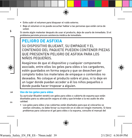 Información importante sobre seguridadLEA DETENIDAMENTE ESTE DOCUMENTO EN SU TOTALIDAD YA QUE CONTIENE INFORMACIÓN IMPORTANTE SOBRE EL USO SEGURO DE LOS DISPOSITIVOS BLUEANT ADVERTENCIA  PROTÉJASE LOS OÍDOSTODOS LOS PRODUCTOS DE BLUEANT ESTÁN DISEÑADOS PARA ALCANZAR VOLÚMENES DE HASTA 100 DECIBELES. EL USO PROLONGADO A VOLÚMENES ALTOS PUEDE AFECTAR SU CAPACIDAD AUDITIVA. EL USO POR PERÍODOS EXTENSOS PUEDE RESULTAR EN LA PÉRDIDA DE AUDICIÓN INDUCIDA POR EL RUIDO. APAGUE EL DISPOSITIVO CUANDO NO ESTÉ EN USO.•  La pérdida de la audición puede suscitarse si se usa un auricular a volúmenes máximos más de 5 minutos al día o a volúmenes medios más de 1 hora por día.•  La exposición a un sonido a corta distancia, por ejemplo, por un auricular en los oídos, puede derivar en la pérdida de la audición, inclusive a niveles bajos.No escuche a volúmenes altos. Recuerde que los oídos se adaptarán al nivel del volumen y si pasa a volúmenes más altos, tal vez los oídos no sientan malestar aunque es posible que se esté produciendo un daño en la audición.BlueAnt recomienda que usted:•  Fije el control de volumen en una posición baja antes de colocarse el auricular o los audífonos en los oídos. •  Limite la cantidad de tiempo que utiliza los auriculares o audífonos a un volumen alto. •  Evite subir el volumen para bloquear el ruido externo. •  Baje el volumen si no puede escuchar hablar a las personas que están cerca de usted.Si siente algún malestar después de usar el producto, deje de usarlo de inmediato. Si el problema persiste procure asistencia médica de inmediato.PELIGRO DE ASFIXIASU DISPOSITIVO BLUEANT, SU EMPAQUE Y EL CONTENIDO DEL PAQUETE PUEDEN CONTENER PIEZAS QUE PRESENTEN PELIGRO DE ASFIXIA PARA LOS NIÑOS PEQUEÑOS. Asegúrese de que el dispositivo y cualquier componente asociado, entre ellos los geles para oídos o los cargadores, estén guardados en forma segura y que se desechen por completo todos los materiales de empaque o contenidos no deseados. No coloque el producto sobre el piso, ni lo deje en un lugar donde puedan acceder a él los niños pequeños o donde pueda hacer tropezar a alguien.Uso de los geles para oídosSu auricular BlueAnt vendrá con geles para oídos o cubierta de espuma que están diseñados para su adecuación segura al oído y que brindan a la vez audio de alta calidad.•  Los geles para oídos y las cubiertas están diseñados para que al colocarlos se sientan cómodos, no debe forzar su inserción en el oído en ningún momento. Si tiene problemas para colocarse el gel para oídos o la espuma, consulte el manual del Warranty_Safety_EN_FR_ES - 70mm.indd   39 2/1/2012   6:30:09 PM