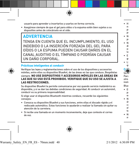 usuario para aprender a insertarlos y usarlos en forma correcta.•  Asegúrese siempre de que el gel para oídos o la espuma estén bien sujetos a su dispositivo antes de colocárselo en el oído.ADVERTENCIATENGA EN CUENTA QUE EL INCUMPLIMIENTO, EL USO INDEBIDO O LA INSERCIÓN FORZADA DEL GEL PARA OÍDOS O LA ESPUMA PUEDEN CAUSAR DAÑOS EN EL CANAL AUDITIVO O EL TÍMPANO O PODRÍAN CAUSAR UN DAÑO CORPORAL.Prácticas inteligentes al conducirVeriﬁ que las leyes y reglamentaciones sobre el uso de los dispositivos y accesorios móviles, entre ellos su dispositivo BlueAnt, de las áreas en las que conduce. Respételas siempre. NO USE DISPOSITIVOS Y ACCESORIOS MÓVILES EN LAS ÁREAS EN LAS QUE SU USO ESTÁ PROHIBIDO. VERIFIQUE QUE SU USO SE AJUSTA A LAS RESTRICCIONES. Su dispositivo BlueAnt le permite comunicarse por voz quando servicio inalámbrico es disponible, y si se dan las debidas condiciones de seguridad. Al conducir un automóvil, conducir es su primera responsabilidad.Si elige usar el dispositivo Bluetooth mientras conduce, recuerde los siguientes consejos:•  Conozca su dispositivo BlueAnt y sus funciones, entre ellas el discado rápido y el rediscado automático. Estas funciones le ayudarán a realizar la llamada sin quitar su atención de la carretera. •  Si recibe una llamada en un momento inconveniente, deje que conteste el correo de voz.• Haga saber a la persona con la que está hablando que está conduciendo. De ser necesario, suspenda la llamada si hay mucho tránsito o condiciones climáticas peligrosas. La lluvia, el agua nieve, la nieve, el hielo y el tránsito intenso pueden ser peligrosos.• No tome notas ni busque números de teléfono mientras conduce. Recuerde que su principal responsabilidad es conducir en forma segura.• No mantenga conversaciones estresantes o emocionales que puedan ser una distracción. Haga que la persona con la que está hablando esté al tanto de que usted está conduciendo y suspenda las conversaciones que puedan desviar su atención de la carretera. • En caso de incendio, accidentes de tránsito, emergencias médicas u otras situaciones graves de emergencia, llame al número de emergencias local.• Llame al servicio de asistencia vial o al número inalámbrico de asistencia para casos que no sean emergencias siempre que sea necesario.Cuidado y manejoSu dispositivo BlueAnt Bluetooth es un instrumento de ingeniería de precisión. Para garantizar su desempeño continuo, debe cuidarlo tal como cuidaría cualquier otro producto electrónico de calidad para el consumidor y debe usarlo según las instrucciones. BlueAnt recomienda que tome las siguientes precauciones.• Evite dejar su dispositivo expuesto a la luz solar directa como, por ejemplo, sobre el panel o la consola de un automóvil o camioneta. No deje su dispositivo sin vigilancia en su vehículo. • No deje ni use su dispositivo en un área en la que la temperatura pueda superar los 60 grados Centígrados (140 grados Fahrenheit), por ejemplo, dentro de un automóvil cerrado en un día caluroso. Recuerde que en un día caluroso, la temperatura en el interior de un automóvil cerrado puede ser signiﬁ cativamente mayor que la temperatura del aire exterior. • No deje ni use su dispositivo en un área en la que la temperatura pueda llegar a menos de 0 grados Centígrados (32 grados Fahrenheit). Warranty_Safety_EN_FR_ES - 70mm.indd   40 2/1/2012   6:30:09 PM