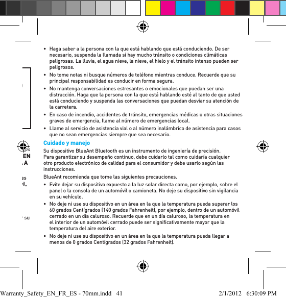 usuario para aprender a insertarlos y usarlos en forma correcta.•  Asegúrese siempre de que el gel para oídos o la espuma estén bien sujetos a su dispositivo antes de colocárselo en el oído.ADVERTENCIATENGA EN CUENTA QUE EL INCUMPLIMIENTO, EL USO INDEBIDO O LA INSERCIÓN FORZADA DEL GEL PARA OÍDOS O LA ESPUMA PUEDEN CAUSAR DAÑOS EN EL CANAL AUDITIVO O EL TÍMPANO O PODRÍAN CAUSAR UN DAÑO CORPORAL.Prácticas inteligentes al conducirVeriﬁ que las leyes y reglamentaciones sobre el uso de los dispositivos y accesorios móviles, entre ellos su dispositivo BlueAnt, de las áreas en las que conduce. Respételas siempre. NO USE DISPOSITIVOS Y ACCESORIOS MÓVILES EN LAS ÁREAS EN LAS QUE SU USO ESTÁ PROHIBIDO. VERIFIQUE QUE SU USO SE AJUSTA A LAS RESTRICCIONES. Su dispositivo BlueAnt le permite comunicarse por voz quando servicio inalámbrico es disponible, y si se dan las debidas condiciones de seguridad. Al conducir un automóvil, conducir es su primera responsabilidad.Si elige usar el dispositivo Bluetooth mientras conduce, recuerde los siguientes consejos:•  Conozca su dispositivo BlueAnt y sus funciones, entre ellas el discado rápido y el rediscado automático. Estas funciones le ayudarán a realizar la llamada sin quitar su atención de la carretera. •  Si recibe una llamada en un momento inconveniente, deje que conteste el correo de voz.•  Haga saber a la persona con la que está hablando que está conduciendo. De ser necesario, suspenda la llamada si hay mucho tránsito o condiciones climáticas peligrosas. La lluvia, el agua nieve, la nieve, el hielo y el tránsito intenso pueden ser peligrosos.•  No tome notas ni busque números de teléfono mientras conduce. Recuerde que su principal responsabilidad es conducir en forma segura.•  No mantenga conversaciones estresantes o emocionales que puedan ser una distracción. Haga que la persona con la que está hablando esté al tanto de que usted está conduciendo y suspenda las conversaciones que puedan desviar su atención de la carretera. •  En caso de incendio, accidentes de tránsito, emergencias médicas u otras situaciones graves de emergencia, llame al número de emergencias local.•  Llame al servicio de asistencia vial o al número inalámbrico de asistencia para casos que no sean emergencias siempre que sea necesario.Cuidado y manejoSu dispositivo BlueAnt Bluetooth es un instrumento de ingeniería de precisión. Para garantizar su desempeño continuo, debe cuidarlo tal como cuidaría cualquier otro producto electrónico de calidad para el consumidor y debe usarlo según las instrucciones. BlueAnt recomienda que tome las siguientes precauciones.•  Evite dejar su dispositivo expuesto a la luz solar directa como, por ejemplo, sobre el panel o la consola de un automóvil o camioneta. No deje su dispositivo sin vigilancia en su vehículo. •  No deje ni use su dispositivo en un área en la que la temperatura pueda superar los 60 grados Centígrados (140 grados Fahrenheit), por ejemplo, dentro de un automóvil cerrado en un día caluroso. Recuerde que en un día caluroso, la temperatura en el interior de un automóvil cerrado puede ser signiﬁ cativamente mayor que la temperatura del aire exterior. •  No deje ni use su dispositivo en un área en la que la temperatura pueda llegar a menos de 0 grados Centígrados (32 grados Fahrenheit). Warranty_Safety_EN_FR_ES - 70mm.indd   41 2/1/2012   6:30:09 PM