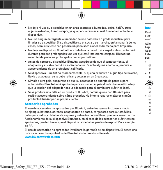 •  No deje ni use su dispositivo en un área expuesta a humedad, polvo, hollín, otros objetos extraños, humo o vapor, ya que podría causar el mal funcionamiento de su dispositivo. •  No use ningún detergente o limpiador de uso doméstico o grado industrial para limpiar su dispositivo. Si su dispositivo se ensucia o se mancha, en la mayoría de los casos, será suﬁ ciente con pasarle un paño seco o apenas húmedo para limpiarlo.•  No deje su dispositivo Bluetooth enchufado a la pared o al cargador de su automóvil durante períodos prolongados una vez que esté totalmente cargado. BlueAnt no recomienda períodos prolongados de carga continua.•  Antes de cargar su dispositivo BlueAnt, asegúrese de que el tomacorriente, el adaptador y el cable de CA no estén dañados. Si nota alguna anomalía, procure el asesoramiento de un profesional caliﬁ cado. •  Su dispositivo BlueAnt no es impermeable; si queda expuesto a algún tipo de llovizna, lluvia o al aguase, se lo debe retirar y colocar en un área seca.•  Si viaja a otro país, asegúrese de que su adaptador de energía de pared o para automóviles BlueAnt esté aprobado para su uso en el país donde planea utilizarlo y que la tensión del adaptador sea la adecuada para el suministro eléctrico local. •  Si se produce una falla en su producto BlueAnt, comuníquese con BlueAnt para recibir asesoramiento sobre cómo proceder. No intente reparar o alterar ningún producto BlueAnt por su propia cuenta.Accesorios aprobadosEl uso de accesorios no aprobados por BlueAnt, entre los que se incluyen a modo de ejemplo, baterías, antenas, adaptadores de pared, cargadores para automóviles, geles para oídos, cubiertas de espuma y cubiertas convertibles, pueden causar un mal funcionamiento de su dispositivo BlueAnt o, en el caso de los accesorios eléctricos no aprobados, pueden hacer que el dispositivo exceda las pautas de exposición a energía de RF. El uso de accesorios no aprobados invalidará la garantía de su dispositivo. Si desea una lista de accesorios aprobados de BlueAnt, visite nuestro sitio web www.blueantwireless.comInterferencia electromagnéticaCasi todos los dispositivos electrónicos son susceptibles a la interferencia electromagnética (electromagnetic interference, EMI) si están protegidos, diseñados o conﬁ gurados inadecuadamente para la compatibilidad electromagnética.Al igual que un teléfono móvil, su dispositivo BlueAnt es un transmisor/receptor de baja potencia y está cubierto por las reglamentaciones asociadas a tales dispositivos. Apague su dispositivo BlueAnt en los lugares en los que haya avisos que así lo indiquen. Estas instalaciones pueden incluir hospitales o centros de atención médica en donde es posible que se usen equipos sensibles a la energía de RF externa.• Cuando se lo pidan, apague su dispositivo BlueAnt a bordo de una aeronave. El uso de dispositivos móviles debe adecuarse a las leyes, reglamentaciones pertinentes y a las instrucciones de la tripulación de la línea aérea.• Algunos dispositivos Bluetooth pueden interferir con ciertos audífonos. Si esto ocurre, le recomendamos que consulte al fabricante del audífono o a su médico para analizar las alternativas. • Si usa algún otro dispositivo médico, consulte al fabricante de su dispositivo para determinar si está protegido adecuadamente contra la energía de RF. Su médico o profesional de la salud podrá ayudarle a obtener esta información. • Si está en duda acerca de si su dispositivo o teléfono móvil BlueAnt puede ser encendido o usado en forma segura, consúltelo con una persona autorizada en el lugar en el que desea usar el dispositivo BlueAnt. Si no hay ninguna persona autorizada disponible o sigue sin estar seguro, BlueAnt recomienda que apague su dispositivo Bluetooth y los teléfonos móviles, a menos que sean necesarios en una situación de emergencia.Warranty_Safety_EN_FR_ES - 70mm.indd   42 2/1/2012   6:30:09 PM