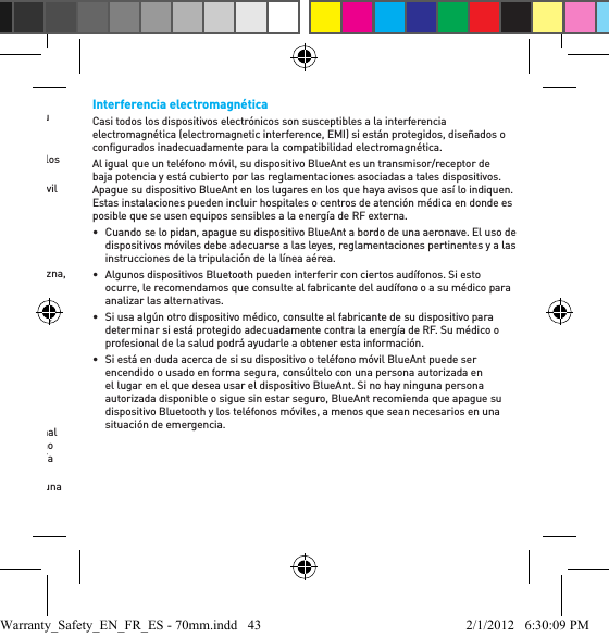 •  No deje ni use su dispositivo en un área expuesta a humedad, polvo, hollín, otros objetos extraños, humo o vapor, ya que podría causar el mal funcionamiento de su dispositivo. •  No use ningún detergente o limpiador de uso doméstico o grado industrial para limpiar su dispositivo. Si su dispositivo se ensucia o se mancha, en la mayoría de los casos, será suﬁ ciente con pasarle un paño seco o apenas húmedo para limpiarlo.•  No deje su dispositivo Bluetooth enchufado a la pared o al cargador de su automóvil durante períodos prolongados una vez que esté totalmente cargado. BlueAnt no recomienda períodos prolongados de carga continua.•  Antes de cargar su dispositivo BlueAnt, asegúrese de que el tomacorriente, el adaptador y el cable de CA no estén dañados. Si nota alguna anomalía, procure el asesoramiento de un profesional caliﬁ cado. •  Su dispositivo BlueAnt no es impermeable; si queda expuesto a algún tipo de llovizna, lluvia o al aguase, se lo debe retirar y colocar en un área seca.•  Si viaja a otro país, asegúrese de que su adaptador de energía de pared o para automóviles BlueAnt esté aprobado para su uso en el país donde planea utilizarlo y que la tensión del adaptador sea la adecuada para el suministro eléctrico local. •  Si se produce una falla en su producto BlueAnt, comuníquese con BlueAnt para recibir asesoramiento sobre cómo proceder. No intente reparar o alterar ningún producto BlueAnt por su propia cuenta.Accesorios aprobadosEl uso de accesorios no aprobados por BlueAnt, entre los que se incluyen a modo de ejemplo, baterías, antenas, adaptadores de pared, cargadores para automóviles, geles para oídos, cubiertas de espuma y cubiertas convertibles, pueden causar un mal funcionamiento de su dispositivo BlueAnt o, en el caso de los accesorios eléctricos no aprobados, pueden hacer que el dispositivo exceda las pautas de exposición a energía de RF. El uso de accesorios no aprobados invalidará la garantía de su dispositivo. Si desea una lista de accesorios aprobados de BlueAnt, visite nuestro sitio web www.blueantwireless.comInterferencia electromagnéticaCasi todos los dispositivos electrónicos son susceptibles a la interferencia electromagnética (electromagnetic interference, EMI) si están protegidos, diseñados o conﬁ gurados inadecuadamente para la compatibilidad electromagnética.Al igual que un teléfono móvil, su dispositivo BlueAnt es un transmisor/receptor de baja potencia y está cubierto por las reglamentaciones asociadas a tales dispositivos. Apague su dispositivo BlueAnt en los lugares en los que haya avisos que así lo indiquen. Estas instalaciones pueden incluir hospitales o centros de atención médica en donde es posible que se usen equipos sensibles a la energía de RF externa.•  Cuando se lo pidan, apague su dispositivo BlueAnt a bordo de una aeronave. El uso de dispositivos móviles debe adecuarse a las leyes, reglamentaciones pertinentes y a las instrucciones de la tripulación de la línea aérea.•  Algunos dispositivos Bluetooth pueden interferir con ciertos audífonos. Si esto ocurre, le recomendamos que consulte al fabricante del audífono o a su médico para analizar las alternativas. •  Si usa algún otro dispositivo médico, consulte al fabricante de su dispositivo para determinar si está protegido adecuadamente contra la energía de RF. Su médico o profesional de la salud podrá ayudarle a obtener esta información. •  Si está en duda acerca de si su dispositivo o teléfono móvil BlueAnt puede ser encendido o usado en forma segura, consúltelo con una persona autorizada en el lugar en el que desea usar el dispositivo BlueAnt. Si no hay ninguna persona autorizada disponible o sigue sin estar seguro, BlueAnt recomienda que apague su dispositivo Bluetooth y los teléfonos móviles, a menos que sean necesarios en una situación de emergencia.Warranty_Safety_EN_FR_ES - 70mm.indd   43 2/1/2012   6:30:09 PM