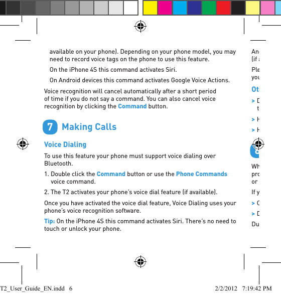 available on your phone). Depending on your phone model, you may need to record voice tags on the phone to use this feature.On the iPhone 4S this command activates Siri.On Android devices this command activates Google Voice Actions.Voice recognition will cancel automatically after a short period of time if you do not say a command. You can also cancel voice recognition by clicking the Command button.        Making CallsVoice DialingTo use this feature your phone must support voice dialing over Bluetooth.1. Double click the Command button or use the Phone Commands voice command.2. The T2 activates your phone’s voice dial feature (if available).Once you have activated the voice dial feature, Voice Dialing uses your phone’s voice recognition software.Tip: On the iPhone 4S this command activates Siri. There’s no need to touch or unlock your phone. 7Android™ users: use this command to activate Google Voice Actions (if available). Please check your phone manual to ﬁ nd out what voice commands your phone supports.Other Ways To Make Calls &gt;Dial the number on your phone. The audio automatically transfers to the headset. &gt;Hold down Vol + for 1 second to redial the last outgoing call. &gt;Hold down Vol - for 1 second to call back the last incoming call.        Taking CallsWhen the phone rings, you can answer with your voice: wait for the prompt to ask you if you want to take the call, and then say Answer or Ignore.If you don’t want to wait for the prompt, or you are in a noisy place: &gt;Click the Command button once to accept the call. &gt;Double click the Command button to reject the call.During a call, click the Command button to end the call.8T2_User_Guide_EN.indd   6 2/2/2012   7:19:42 PM