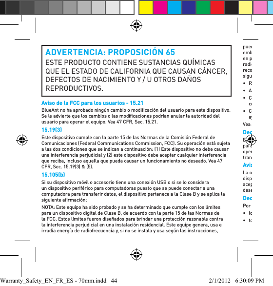 ADVERTENCIA: PROPOSICIÓN 65ESTE PRODUCTO CONTIENE SUSTANCIAS QUÍMICAS QUE EL ESTADO DE CALIFORNIA QUE CAUSAN CÁNCER, DEFECTOS DE NACIMIENTO Y / U OTROS DAÑOS REPRODUCTIVOS.Aviso de la FCC para los usuarios - 15.21BlueAnt no ha aprobado ningún cambio o modiﬁ cación del usuario para este dispositivo. Se le advierte que los cambios o las modiﬁ caciones podrían anular la autoridad del usuario para operar el equipo. Vea 47 CFR, Sec. 15.21.15.19(3)Este dispositivo cumple con la parte 15 de las Normas de la Comisión Federal de Comunicaciones (Federal Communications Commission, FCC). Su operación está sujeta a las dos condiciones que se indican a continuación: (1) Este dispositivo no debe causar una interferencia perjudicial y (2) este dispositivo debe aceptar cualquier interferencia que reciba, incluso aquella que pueda causar un funcionamiento no deseado. Vea 47 CFR, Sec. 15.19(3) &amp; (5).15.105(b)Si su dispositivo móvil o accesorio tiene una conexión USB o si se lo considera un dispositivo periférico para computadoras puesto que se puede conectar a una computadora para transferir datos, el dispositivo pertenece a la Clase B y se aplica la siguiente aﬁ rmación:NOTA: Este equipo ha sido probado y se ha determinado que cumple con los límites para un dispositivo digital de Clase B, de acuerdo con la parte 15 de las Normas de la FCC. Estos límites fueron diseñados para brindar una protección razonable contra la interferencia perjudicial en una instalación residencial. Este equipo genera, usa e irradia energía de radiofrecuencia y, si no se instala y usa según las instrucciones, puede causar una interferencia perjudicial en las comunicaciones de radio. Sin embargo, no hay garantía de que no se vayan producir interferencias en una instalación en particular. Si este equipo causa una interferencia perjudicial en la recepción de radio o televisión, algo que puede determinarse apagando y encendiendo el equipo, se recomienda al usuario que intente corregir esta interferencia tomando una o más de las siguientes medidas:• Reorientar o reubicar la antena receptora.• Aumentar la separación entre el equipo y el receptor.• Conectar el equipo a un tomacorriente en otro circuito que no sea el que tiene conectado el receptor. • Consultar al vendedor o a un técnico de radio/televisión con experiencia para obtener ayuda.Vea 47 CFR, Sec. 15.105(b).Declaración de exposición a la radiación de RF de la FCCEste equipo cumple con los límites de exposición a la radiación de la FCC estipulados para un entorno no controlado. Los usuarios ﬁ nales deben seguir las instrucciones operativas especíﬁ cas para cumplir con las especiﬁ caciones de exposición a RF. Este transmisor no debe estar colocado ni funcionando junto con otra antena o transmisor.Aviso del sector para los usuarios de Canadá La operación está sujeta a las dos condiciones que se indican a continuación: (1) Este dispositivo no debe causar una interferencia perjudicial y (2) este dispositivo debe aceptar cualquier interferencia, incluso aquella que pueda causar un funcionamiento no deseado. Vea RSS-GEN 7.1.5.Declaración de conformidad de las Directivas de la Unión EuropeaPor el presente, BlueAnt declara que este producto cumple:• los requisitos esenciales y demás disposiciones relevantes de la Directiva 1999/5/CE• todas las demás Directivas de la UEWarranty_Safety_EN_FR_ES - 70mm.indd   44 2/1/2012   6:30:09 PM