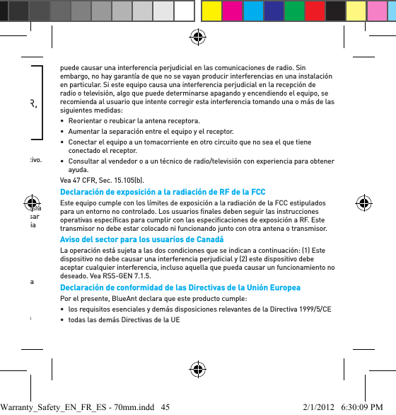 ADVERTENCIA: PROPOSICIÓN 65ESTE PRODUCTO CONTIENE SUSTANCIAS QUÍMICAS QUE EL ESTADO DE CALIFORNIA QUE CAUSAN CÁNCER, DEFECTOS DE NACIMIENTO Y / U OTROS DAÑOS REPRODUCTIVOS.Aviso de la FCC para los usuarios - 15.21BlueAnt no ha aprobado ningún cambio o modiﬁ cación del usuario para este dispositivo. Se le advierte que los cambios o las modiﬁ caciones podrían anular la autoridad del usuario para operar el equipo. Vea 47 CFR, Sec. 15.21.15.19(3)Este dispositivo cumple con la parte 15 de las Normas de la Comisión Federal de Comunicaciones (Federal Communications Commission, FCC). Su operación está sujeta a las dos condiciones que se indican a continuación: (1) Este dispositivo no debe causar una interferencia perjudicial y (2) este dispositivo debe aceptar cualquier interferencia que reciba, incluso aquella que pueda causar un funcionamiento no deseado. Vea 47 CFR, Sec. 15.19(3) &amp; (5).15.105(b)Si su dispositivo móvil o accesorio tiene una conexión USB o si se lo considera un dispositivo periférico para computadoras puesto que se puede conectar a una computadora para transferir datos, el dispositivo pertenece a la Clase B y se aplica la siguiente aﬁ rmación:NOTA: Este equipo ha sido probado y se ha determinado que cumple con los límites para un dispositivo digital de Clase B, de acuerdo con la parte 15 de las Normas de la FCC. Estos límites fueron diseñados para brindar una protección razonable contra la interferencia perjudicial en una instalación residencial. Este equipo genera, usa e irradia energía de radiofrecuencia y, si no se instala y usa según las instrucciones, puede causar una interferencia perjudicial en las comunicaciones de radio. Sin embargo, no hay garantía de que no se vayan producir interferencias en una instalación en particular. Si este equipo causa una interferencia perjudicial en la recepción de radio o televisión, algo que puede determinarse apagando y encendiendo el equipo, se recomienda al usuario que intente corregir esta interferencia tomando una o más de las siguientes medidas:•  Reorientar o reubicar la antena receptora.•  Aumentar la separación entre el equipo y el receptor.•  Conectar el equipo a un tomacorriente en otro circuito que no sea el que tiene conectado el receptor. •  Consultar al vendedor o a un técnico de radio/televisión con experiencia para obtener ayuda.Vea 47 CFR, Sec. 15.105(b).Declaración de exposición a la radiación de RF de la FCCEste equipo cumple con los límites de exposición a la radiación de la FCC estipulados para un entorno no controlado. Los usuarios ﬁ nales deben seguir las instrucciones operativas especíﬁ cas para cumplir con las especiﬁ caciones de exposición a RF. Este transmisor no debe estar colocado ni funcionando junto con otra antena o transmisor.Aviso del sector para los usuarios de Canadá La operación está sujeta a las dos condiciones que se indican a continuación: (1) Este dispositivo no debe causar una interferencia perjudicial y (2) este dispositivo debe aceptar cualquier interferencia, incluso aquella que pueda causar un funcionamiento no deseado. Vea RSS-GEN 7.1.5.Declaración de conformidad de las Directivas de la Unión EuropeaPor el presente, BlueAnt declara que este producto cumple:•  los requisitos esenciales y demás disposiciones relevantes de la Directiva 1999/5/CE•  todas las demás Directivas de la UEWarranty_Safety_EN_FR_ES - 70mm.indd   45 2/1/2012   6:30:09 PM